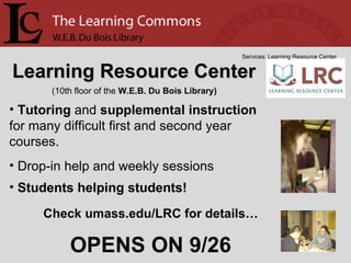 Learning Resource Center Services: Learning Resource Center Tutoring  and  supplemental instruction  for many difficult first and second year courses. Drop-in help and weekly sessions Students helping students! (10th floor of the  W.E.B. Du Bois Library) Check umass.edu/LRC for details… OPENS ON 9/26 