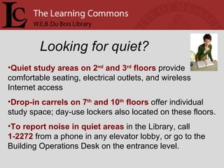 Looking for quiet? Quiet study areas on 2 nd  and 3 rd  floors  provide comfortable seating, electrical outlets, and wireless Internet access Drop-in carrels on 7 th  and 10 th  floors  offer individual study space; day-use lockers also located on these floors. To report noise in quiet areas  in the Library, call  1-2272  from a phone in any elevator lobby, or go to the Building Operations Desk on the entrance level. 