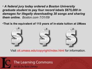 A federal jury today ordered a Boston University graduate student to pay four record labels $675,000 in damages for illegally downloading 30 songs and sharing them online.  Boston.com 7/31/09   That is the equivalent of 115 years of in-state tuition at UMass Visit  oit.umass.edu/copyright/index.html  for information. 