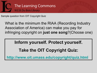 Sample question from OIT Copyright Quiz What is the minimum the RIAA (Recording Industry Association of America) can make you pay for infringing copyright on  just one song ?(Choose one) Inform yourself. Protect yourself. Take the OIT Copyright Quiz: http://www.oit.umass.edu/copyright/quiz.html   