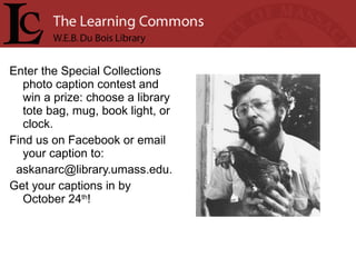 Enter the Special Collections photo caption contest and win a prize: choose a library tote bag, mug, book light, or clock. Find us on Facebook or email your caption to: askanarc@library.umass.edu.  Get your captions in by October 24 th ! 