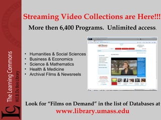 Streaming Video Collections are Here!!! More then 6,400 Programs.  Unlimited access . Humanities & Social Sciences Business & Economics Science & Mathematics Health & Medicine Archival Films & Newsreels Look for “Films on Demand” in the list of Databases at www.library.umass.edu 