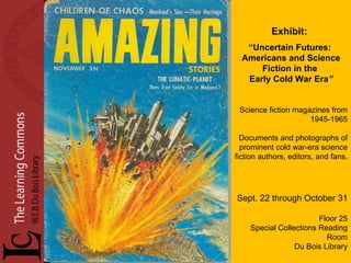 Exhibit:   “ Uncertain Futures:  Americans and Science Fiction in the  Early Cold War Era ” Science fiction magazines from 1945-1965 Documents and photographs of prominent cold war-era science fiction authors, editors, and fans.  Sept. 22 through October 31 Floor 25 Special Collections Reading Room Du Bois Library 
