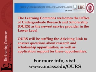 The Learning Commons welcomes the Office of Undergraduate Research and Scholarship (OURS) as the newest service provider in the Lower Level OURS will be staffing the Advising Link to answer questions about research and scholarship opportunities, as well as application support for these opportunities. For more info, visit  www.umass.edu/OURS 