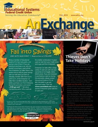 FALL	2010			| 		www.esfcu.org




                                     AnExchange
         Fall into Savings
        used auto sales event                   ~    Rates as low as 3.74% APR*
                                                                                                                 Thieves Don’t
     Being a member of Educational
     Systems FCU has many perks, and
                                                           for	a	better	combination?	A	great	
                                                           used car rate from your Credit Union                  Take Holidays
     saving is one of them! If you are                     and a gas card from Enterprise!
                                                                                                                 The holidays are right around the corner
     looking to purchase a car, why not
                                                           Enterprise Car Sales offers a large                   and more than ever, consumers will shop
     decide to purchase a used vehicle
                                                           variety of used cars with one year                    by	mail,	phone	and	online.	Although	
     from Enterprise Car Sales! Now is the
                                                           warranties at no-haggle, below                        these methods are convenient, they also
     perfect time to fall into great savings
                                                           NADA	prices.	If	you	are	interested	                   create greater opportunities for thieves
     with our Fall Used Car Event on
                                                           in purchasing a used car during                       who hope that shoppers will drop their
     Saturday, October 30th from 9 a.m.
                                                           this promotion, please contact                        guards in pursuit of bargains and hard-
     until 2 p.m. at the Enterprise Car
                                                           Educational Systems FCU at                            to-find items. To assure a happy holiday
     Sales New Carrollton location. Even
                                                           800.356.6660 to get pre-                              season, protect yourself from fraud.
     better, purchase a car from Enterprise
     during this promotion and receive                     approved today! Then visit                            •	 Check	out	the	seller. Be sure anyone
     a $100 gas card**! Talk about                         www.cuautodeals.com today to                             selling online has a physical address,
     membership perks! Who could ask                       preview Enterprise’s great selection                     phone number and clearly posted
                                                           of used cars!                                            policies relating to payments, refunds,
                                                                                                                    delivery schedules, and the privacy of
                                                                                                                    your information. Merchants selling
                                                                                                                    by mail and phone should provide the
                                                                                                                    same information. When in doubt,
* As low as 3.74% Annual Percentage Rate (APR) is a fixed rate on loans financed up to 125% of the                  contact the Better Business Bureau for
  NADA trade value for a maximum of 36 months. Applications are subject to credit approval. Actual rate             a reference.
  is based on your credit report.
                                                                                                                 •	 Be	wary	of	unsolicited	phone	calls.	
**$100 gas card will be issued within 45 business days upon purchase (or financing) of vehicle.
                                                                                                                    Thieves sometimes pose as well-known
  Offer valid only on Enterprise vehicles purchased 10/01/10 - 10/30/10 and financed through
  Educational Systems FCU. Offer void when 7-Day Repurchase Agreement is activated. No cash                         retailers, offering special deals available
  advances. Cannot be combined with any other offers. Not valid on previous purchases.                              only by phone. Shop by phone only
                                                                                                                    when you initiate the call, and to a
                                                                                                                    merchant you know and trust.
                                                                                                                 •	 Check	out	the	product. Some sellers
                                                                                                                    try to hide the fact that the offered
                                                                                                                                              (continued on page 5)

                                                                                       1
 