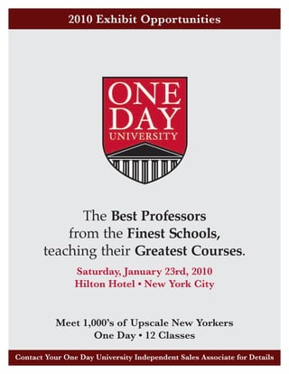 2010 Exhibit Opportunities




              The Best Professors
           from the Finest Schools,
       teaching their Greatest Courses.
                Saturday, January 23rd, 2010
                Hilton Hotel • New York City


           Meet 1,000’s of Upscale New Yorkers
                   One Day • 12 Classes

Contact Your One Day University Independent Sales Associate for Details
 