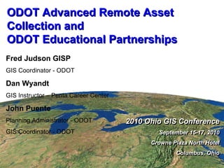 ODOT Advanced Remote Asset Collection and ODOT Educational Partnerships 2010 Ohio GIS Conference September 15-17, 2010 Crowne Plaza North Hotel Columbus, Ohio 2010 Ohio GIS Conference September 15-17, 2010 Crowne Plaza North Hotel Columbus, Ohio Fred Judson GISP GIS Coordinator - ODOT Dan Wyandt GIS Instructor – Penta Career Center John Puente Planning Administrator - ODOT GIS Coordinator - ODOT 