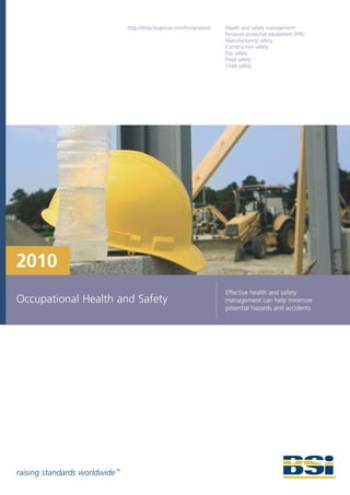 http://shop.bsigroup.com/hsstandards   Health and safety management
                                                                       Personal protective equipment (PPE)
                                                                       Manufacturing safety
                                                                       Construction safety
                                                                       Fire safety
                                                                       Food safety
                                                                       Child safety




2010
                                                                       Effective health and safety
Occupational Health and Safety                                         management can help minimize
                                                                       potential hazards and accidents




raising standards worldwide ™
 