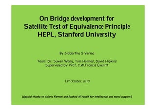 On Bridge development for
Satellite Test of Equivalence Principle
HEPL, Stanford University
By Siddartha S Verma
Team: Dr. Suwen Wang, Tom Holmes, David Hipkins
Supervised by: Prof. C.W.Francis Everitt
13th October, 2010
{Special thanks to Valerio Ferroni and Rashed Al Yousif for intellectual and moral support.}
 