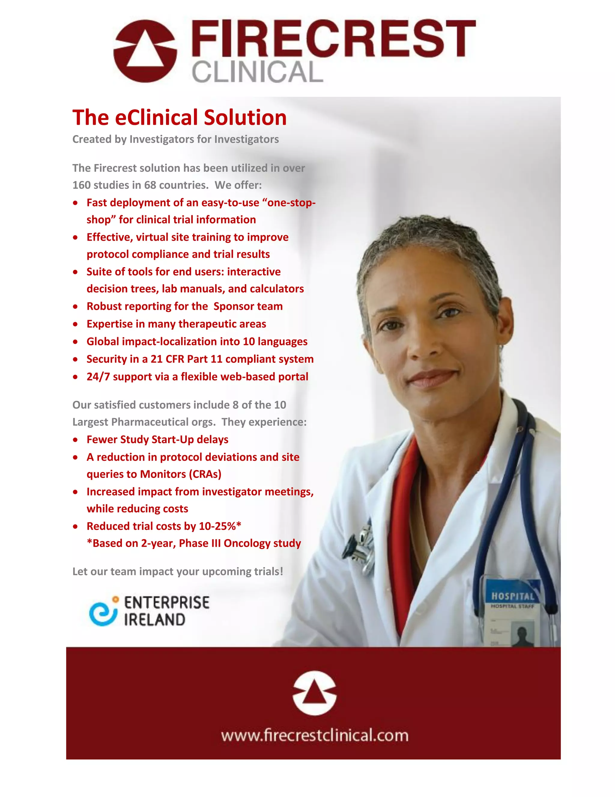 The eClinical Solution
Created by Investigators for Investigators
The Firecrest solution has been utilized in over
160 studies in 68 countries. We offer:
Fast deployment of an easy-to-use “one-stop-
shop” for clinical trial information
Effective, virtual site training to improve
protocol compliance and trial results
Suite of tools for end users: interactive
decision trees, lab manuals, and calculators
Robust reporting for the Sponsor team
Expertise in many therapeutic areas
Global impact-localization into 10 languages
Security in a 21 CFR Part 11 compliant system
24/7 support via a flexible web-based portal
Our satisfied customers include 8 of the 10
Largest Pharmaceutical orgs. They experience:
Fewer Study Start-Up delays
A reduction in protocol deviations and site
queries to Monitors (CRAs)
Increased impact from investigator meetings,
while reducing costs
Reduced trial costs by 10-25%*
*Based on 2-year, Phase III Oncology study
Let our team impact your upcoming trials!