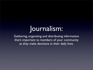 Journalism:
Gathering, organizing and distributing information
that’s important to members of your community
as they make decisions in their daily lives.
 