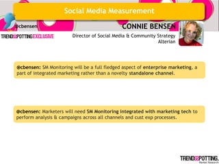 Social Media Measurement
@cbensen                                      CONNIE BENSEN
                        Director of Social Media & Community Strategy
                                                             Alterian




@cbensen: SM Monitoring will be a full fledged aspect of enterprise marketing, a
part of integrated marketing rather than a novelty standalone channel.




@cbensen: Marketers will need SM Monitoring integrated with marketing tech to
perform analysis & campaigns across all channels and cust exp processes.
 