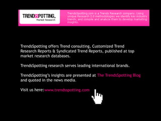 TrendsSpotting offers Trend consulting, Customized Trend
Research Reports & Syndicated Trend Reports, published at top
market research databases.

TrendsSpotting research serves leading international brands.

TrendsSpotting’s insights are presented at The TrendsSpotting Blog
and quoted in the news media.

Visit us here: www.trendsspotting.com
 