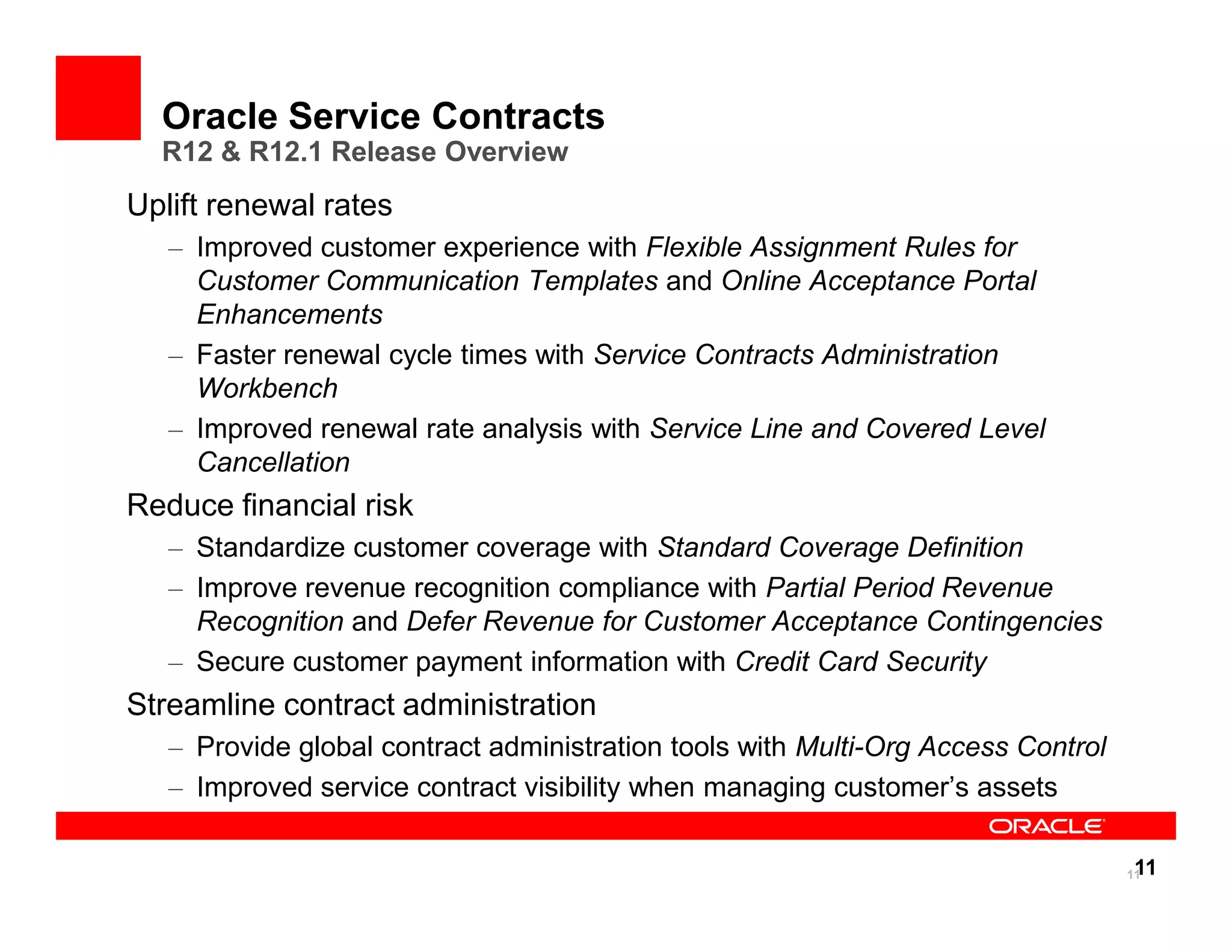 Oracle Service Contracts
  R12 & R12.1 Release Overview
Uplift renewal rates
   – Improved customer experience with Flexible Assignment Rules for
     Customer Communication Templates and Online Acceptance Portal
     Enhancements
   – Faster renewal cycle times with Service Contracts Administration
     Workbench
   – Improved renewal rate analysis with Service Line and Covered Level
     Cancellation
Reduce financial risk
   – Standardize customer coverage with Standard Coverage Definition
   – Improve revenue recognition compliance with Partial Period Revenue
     Recognition and Defer Revenue for Customer Acceptance Contingencies
   – Secure customer payment information with Credit Card Security
Streamline contract administration
   – Provide global contract administration tools with Multi-Org Access Control
   – Improved service contract visibility when managing customer’s assets

                                                                                   11
                                                                                  11
 