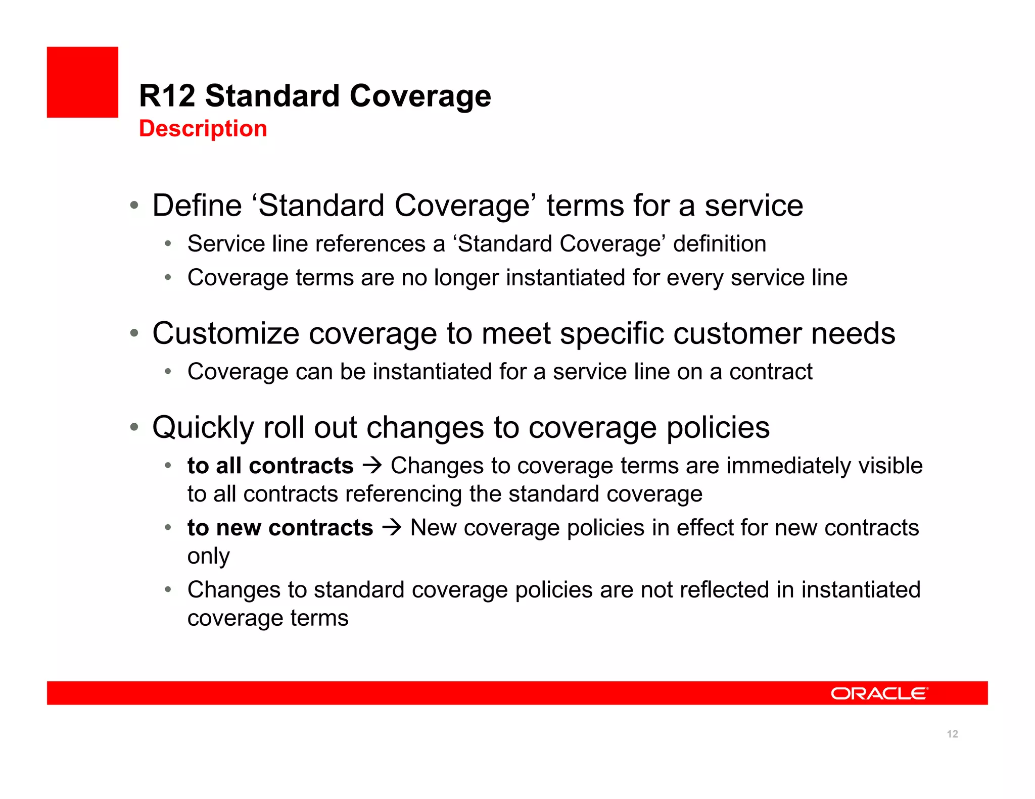 R12 Standard Coverage
Description


• Define ‘Standard Coverage’ terms for a service
  • Service line references a ‘Standard Coverage’ definition
  • Coverage terms are no longer instantiated for every service line

• Customize coverage to meet specific customer needs
  • Coverage can be instantiated for a service line on a contract

• Quickly roll out changes to coverage policies
  • to all contracts      Changes to coverage terms are immediately visible
    to all contracts referencing the standard coverage
  • to new contracts       New coverage policies in effect for new contracts
    only
  • Changes to standard coverage policies are not reflected in instantiated
    coverage terms



                                                                               12
 