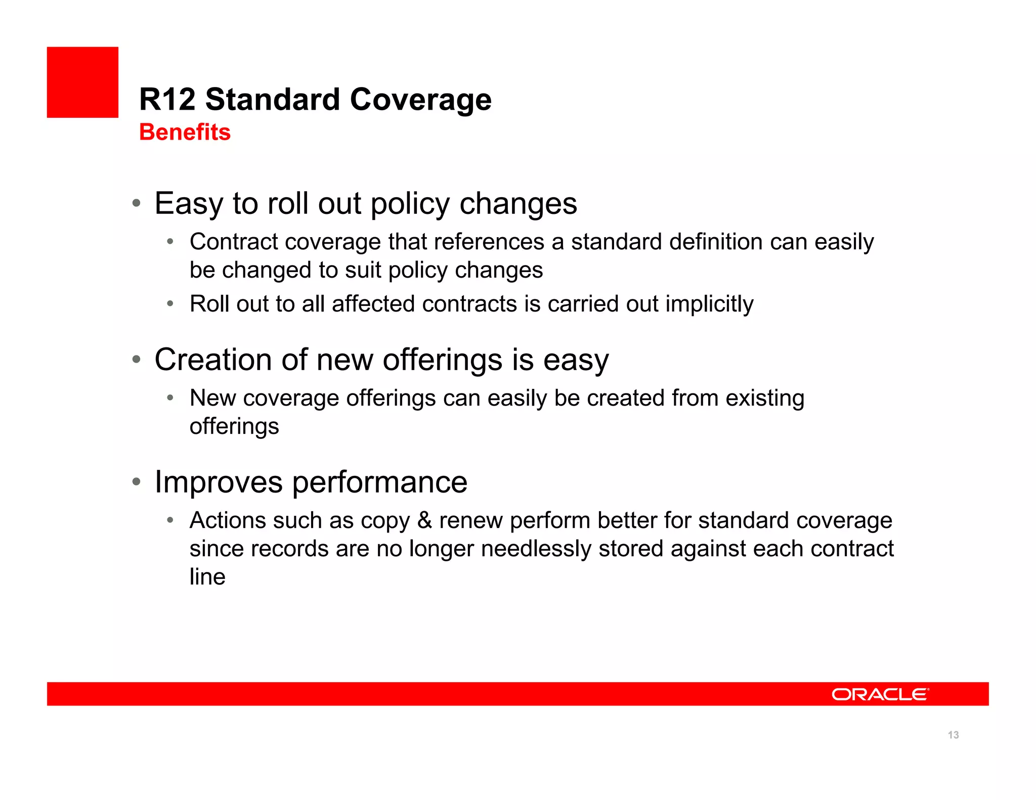 R12 Standard Coverage
Benefits


• Easy to roll out policy changes
  • Contract coverage that references a standard definition can easily
    be changed to suit policy changes
  • Roll out to all affected contracts is carried out implicitly

• Creation of new offerings is easy
  • New coverage offerings can easily be created from existing
    offerings

• Improves performance
  • Actions such as copy & renew perform better for standard coverage
    since records are no longer needlessly stored against each contract
    line




                                                                          13
 
