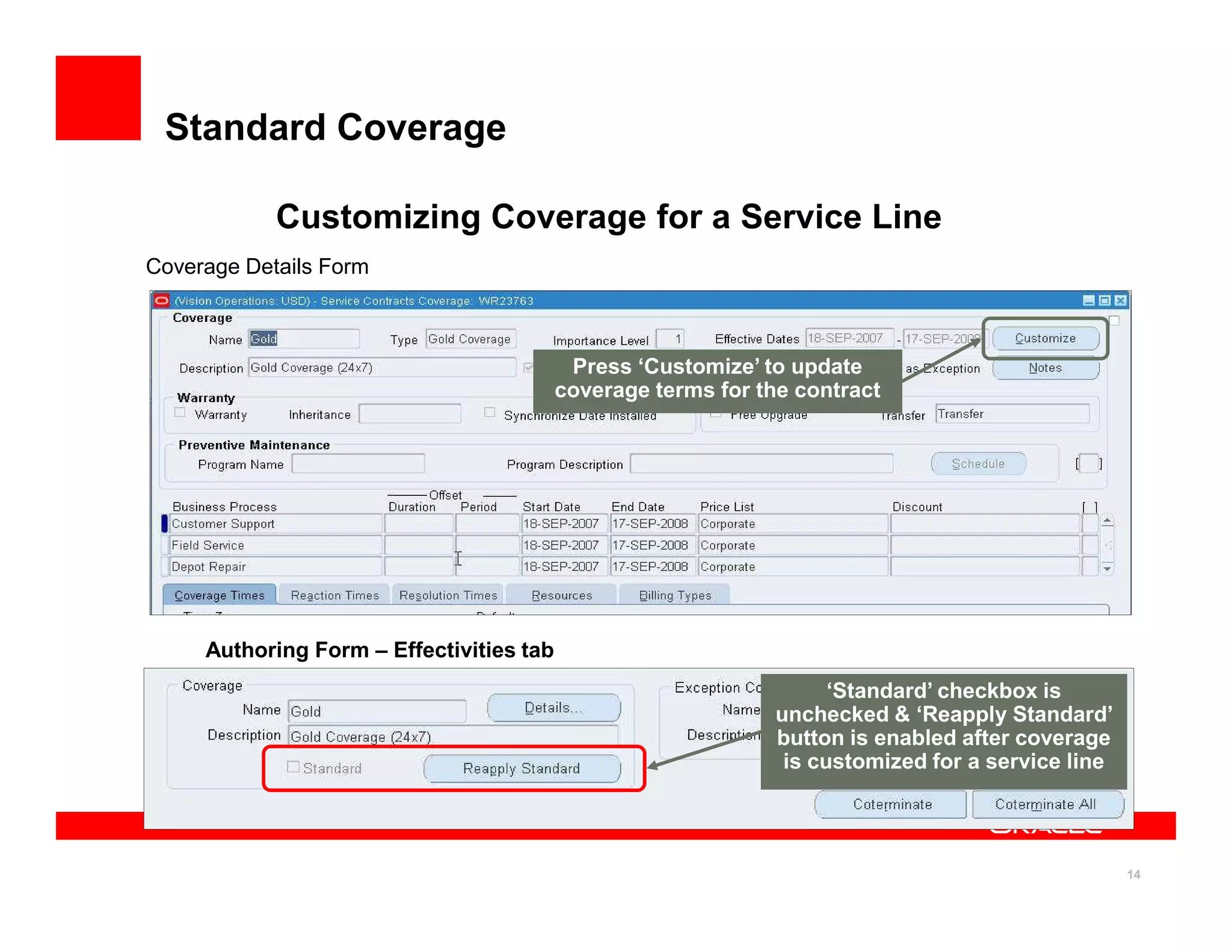 Standard Coverage

            Customizing Coverage for a Service Line
Coverage Details Form



                                           Press ‘Customize’ to update
                                          coverage terms for the contract




     Authoring Form – Effectivities tab
                                                                     ‘Standard’ checkbox is
                                                               unchecked & ‘Reapply Standard’
                                                               button is enabled after coverage
                                                                is customized for a service line




                                                                                                   14
 