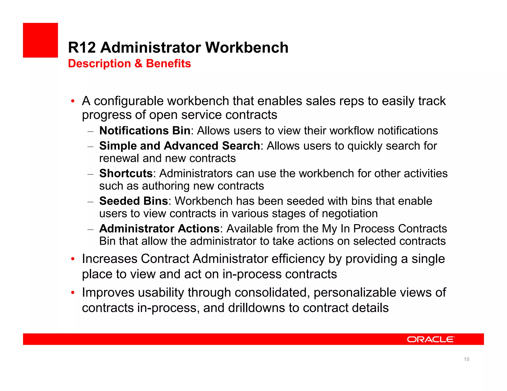 R12 Administrator Workbench
Description & Benefits


• A configurable workbench that enables sales reps to easily track
  progress of open service contracts
   – Notifications Bin: Allows users to view their workflow notifications
   – Simple and Advanced Search: Allows users to quickly search for
     renewal and new contracts
   – Shortcuts: Administrators can use the workbench for other activities
     such as authoring new contracts
   – Seeded Bins: Workbench has been seeded with bins that enable
     users to view contracts in various stages of negotiation
   – Administrator Actions: Available from the My In Process Contracts
     Bin that allow the administrator to take actions on selected contracts
• Increases Contract Administrator efficiency by providing a single
  place to view and act on in-process contracts
• Improves usability through consolidated, personalizable views of
  contracts in-process, and drilldowns to contract details


                                                                              15
 