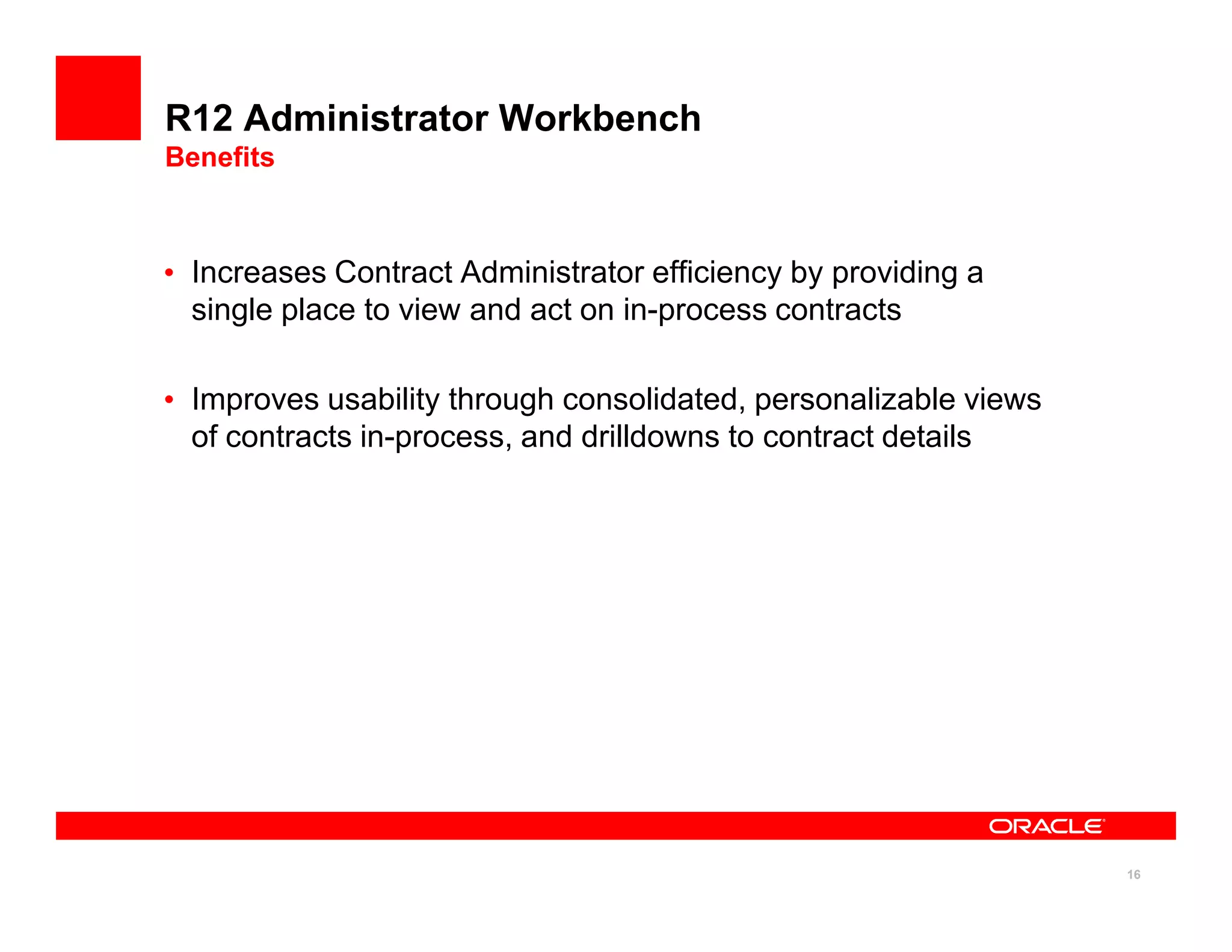 R12 Administrator Workbench
Benefits



• Increases Contract Administrator efficiency by providing a
  single place to view and act on in-process contracts

• Improves usability through consolidated, personalizable views
  of contracts in-process, and drilldowns to contract details




                                                                  16
 