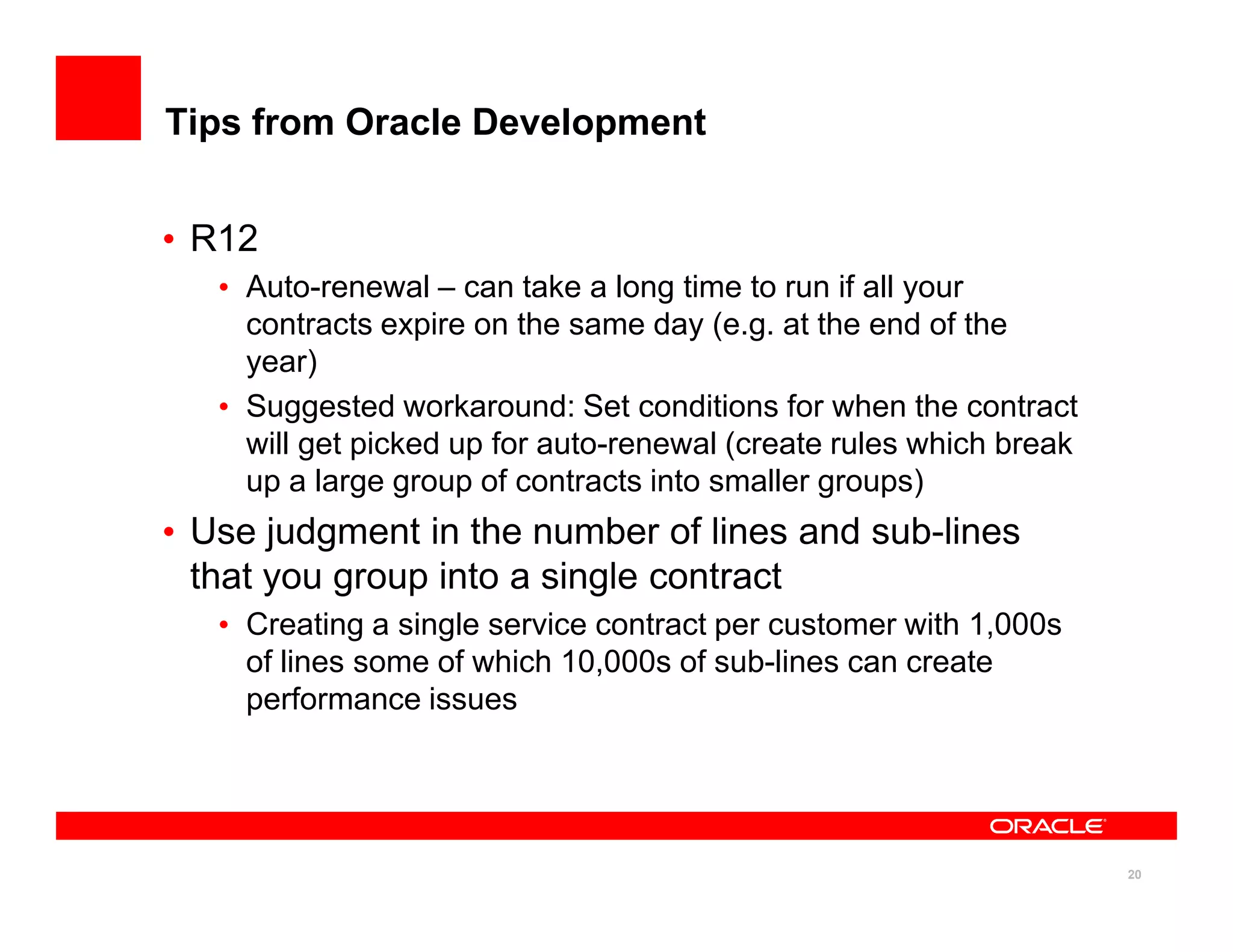 Tips from Oracle Development


• R12
   • Auto-renewal – can take a long time to run if all your
     contracts expire on the same day (e.g. at the end of the
     year)
   • Suggested workaround: Set conditions for when the contract
     will get picked up for auto-renewal (create rules which break
     up a large group of contracts into smaller groups)
• Use judgment in the number of lines and sub-lines
  that you group into a single contract
   • Creating a single service contract per customer with 1,000s
     of lines some of which 10,000s of sub-lines can create
     performance issues




                                                                     20
 