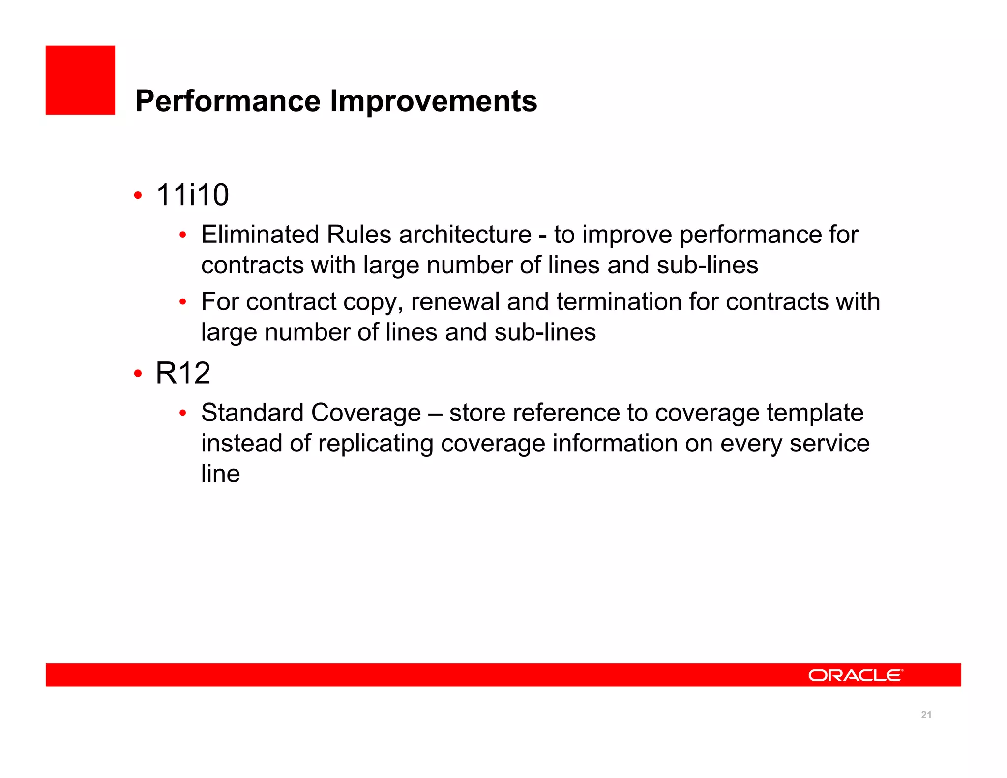 Performance Improvements


• 11i10
   • Eliminated Rules architecture - to improve performance for
     contracts with large number of lines and sub-lines
   • For contract copy, renewal and termination for contracts with
     large number of lines and sub-lines
• R12
   • Standard Coverage – store reference to coverage template
     instead of replicating coverage information on every service
     line




                                                                     21
 