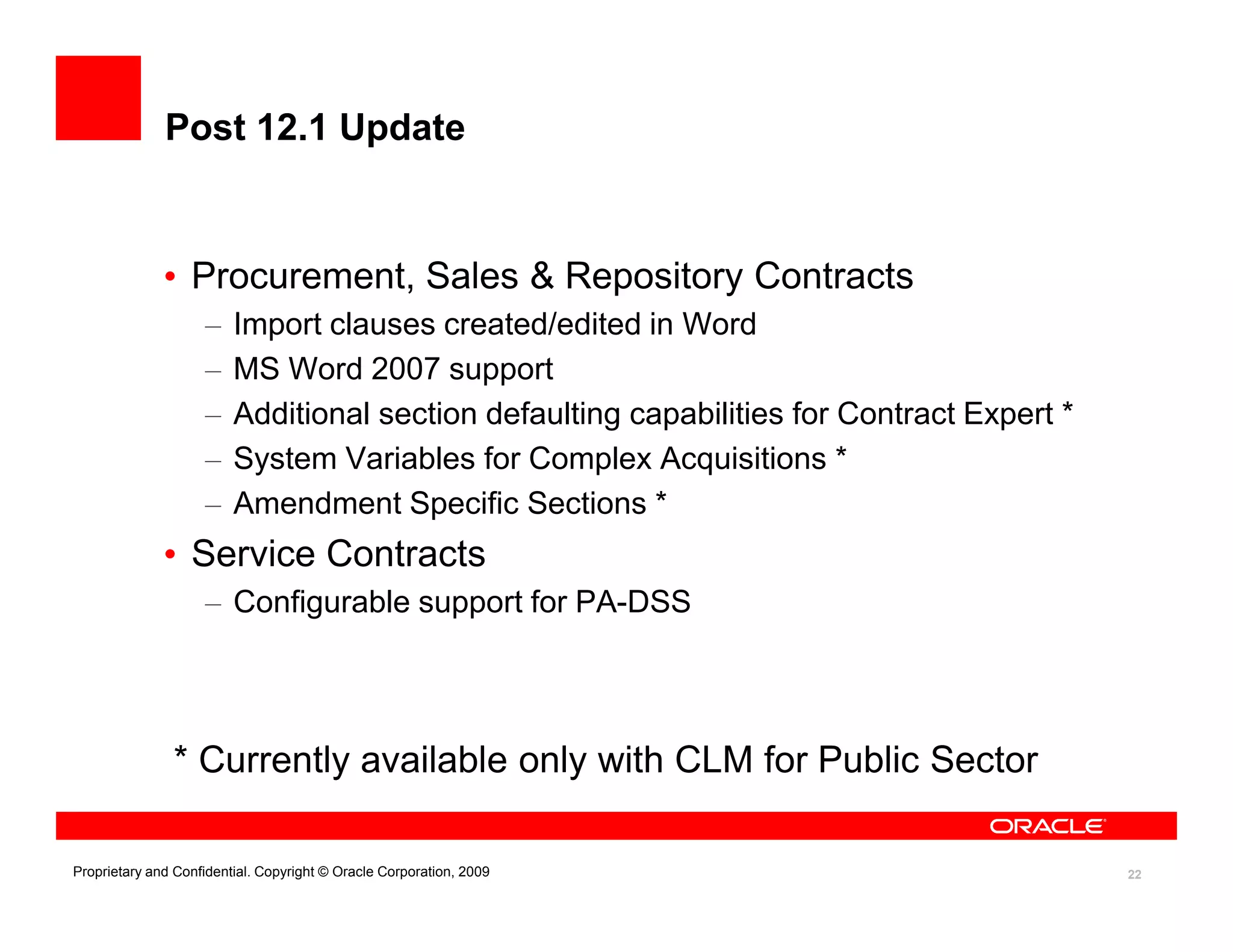 Post 12.1 Update


              • Procurement, Sales & Repository Contracts
                    –    Import clauses created/edited in Word
                    –    MS Word 2007 support
                    –    Additional section defaulting capabilities for Contract Expert *
                    –    System Variables for Complex Acquisitions *
                    –    Amendment Specific Sections *
              • Service Contracts
                    – Configurable support for PA-DSS




               * Currently available only with CLM for Public Sector

Proprietary and Confidential. Copyright © Oracle Corporation, 2009                          22
 