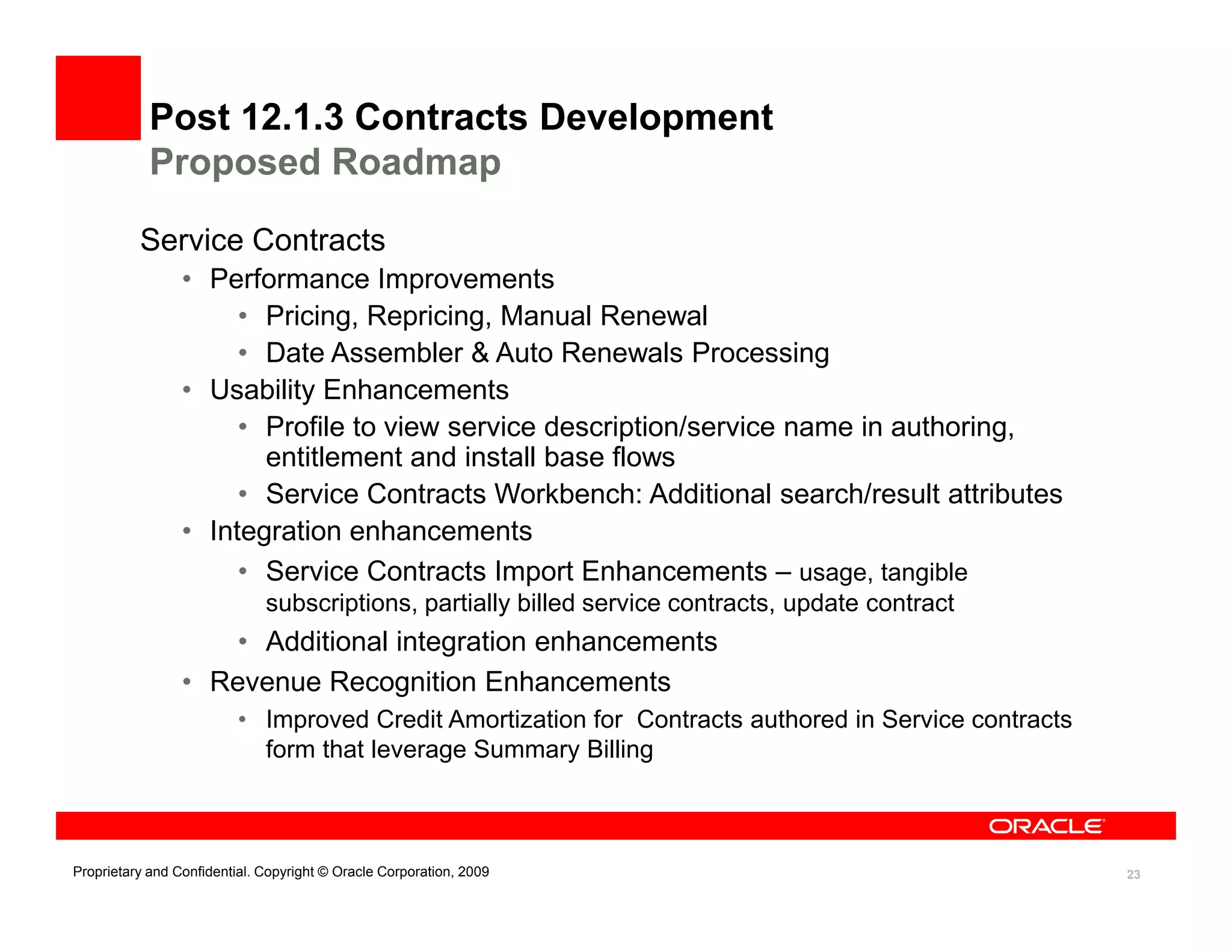 Post 12.1.3 Contracts Development
            Proposed Roadmap

          Service Contracts
                 • Performance Improvements
                      • Pricing, Repricing, Manual Renewal
                      • Date Assembler & Auto Renewals Processing
                 • Usability Enhancements
                      • Profile to view service description/service name in authoring,
                        entitlement and install base flows
                      • Service Contracts Workbench: Additional search/result attributes
                 • Integration enhancements
                      • Service Contracts Import Enhancements – usage, tangible
                              subscriptions, partially billed service contracts, update contract
                     • Additional integration enhancements
                 • Revenue Recognition Enhancements
                          • Improved Credit Amortization for Contracts authored in Service contracts
                            form that leverage Summary Billing



Proprietary and Confidential. Copyright © Oracle Corporation, 2009                                     23
 