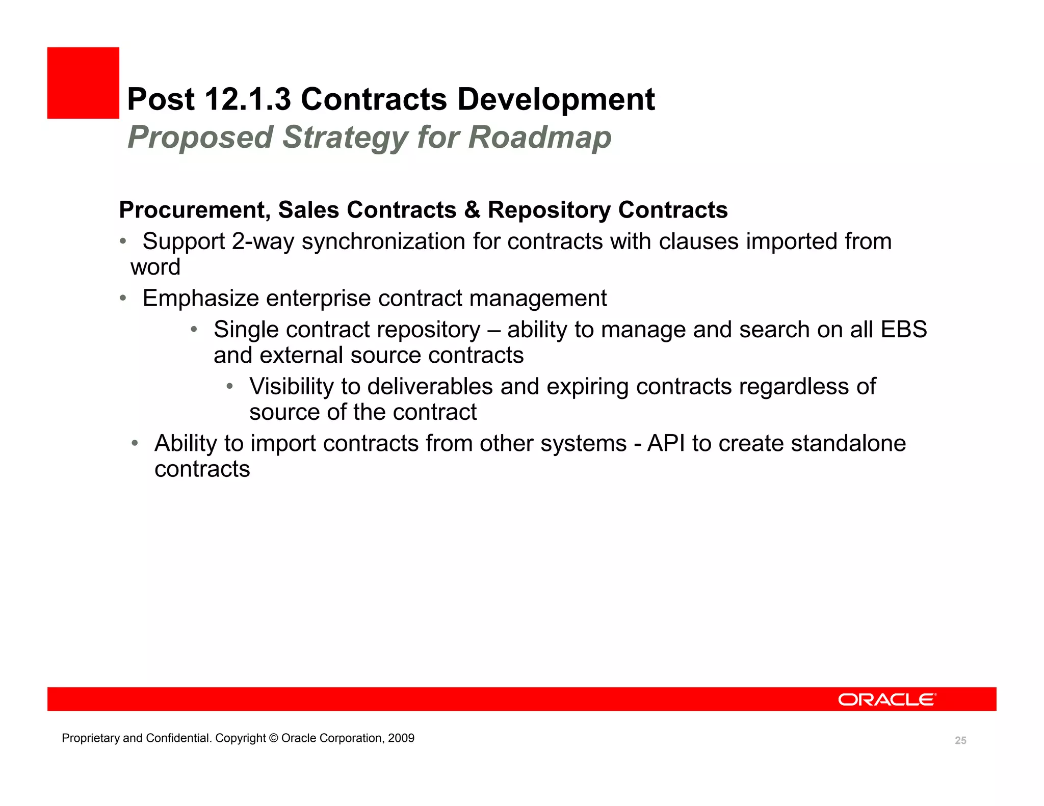 Post 12.1.3 Contracts Development
            Proposed Strategy for Roadmap

          Procurement, Sales Contracts & Repository Contracts
          • Support 2-way synchronization for contracts with clauses imported from
           word
          • Emphasize enterprise contract management
                • Single contract repository – ability to manage and search on all EBS
                    and external source contracts
                     • Visibility to deliverables and expiring contracts regardless of
                        source of the contract
           • Ability to import contracts from other systems - API to create standalone
             contracts




Proprietary and Confidential. Copyright © Oracle Corporation, 2009                       25
 