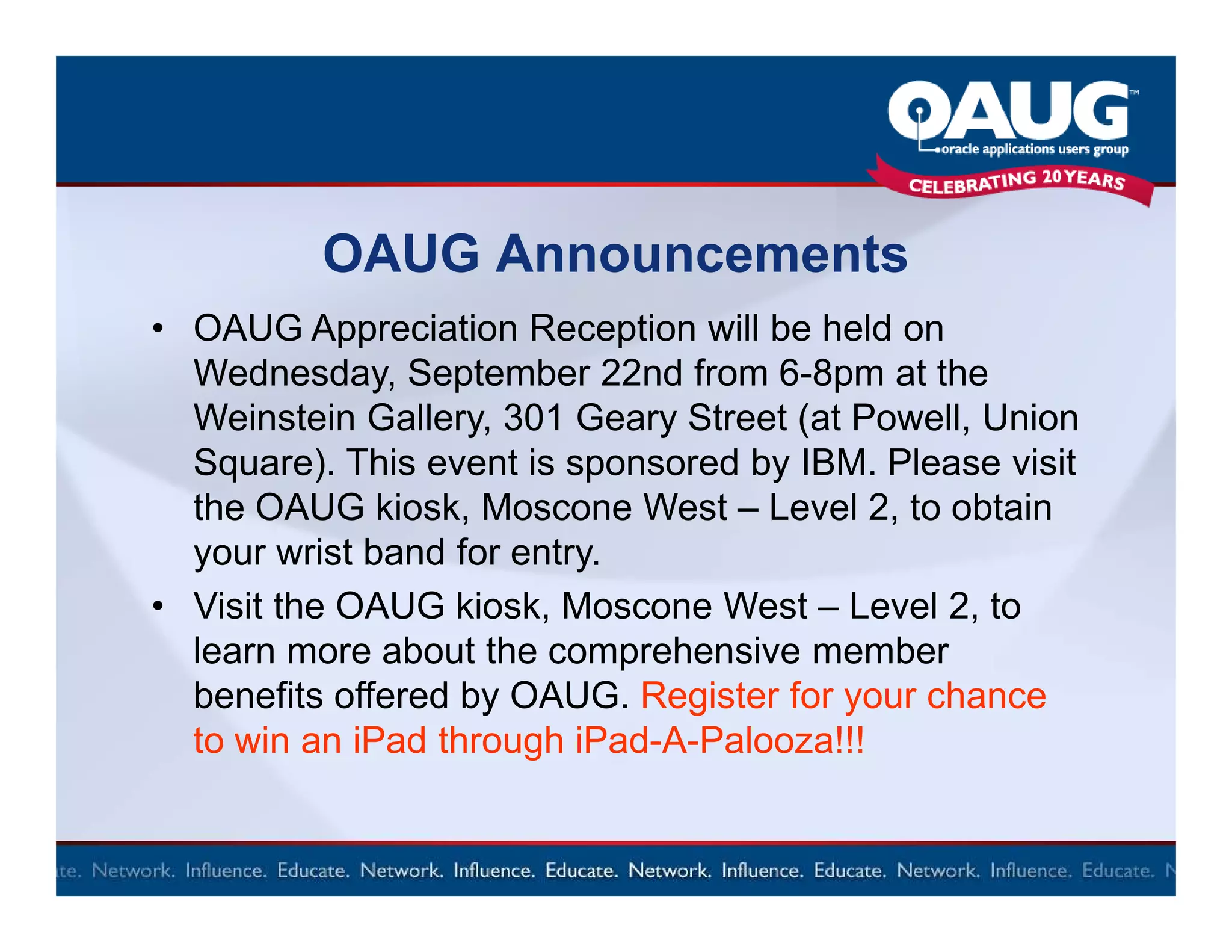 OAUG Announcements
• OAUG Appreciation Reception will be held on
  Wednesday, September 22nd from 6-8pm at the
  Weinstein Gallery, 301 Geary Street (at Powell, Union
  Square). This event is sponsored by IBM. Please visit
  the OAUG kiosk, Moscone West – Level 2, to obtain
  your wrist band for entry.
• Visit the OAUG kiosk, Moscone West – Level 2, to
  learn more about the comprehensive member
  benefits offered by OAUG. Register for your chance
  to win an iPad through iPad-A-Palooza!!!
 