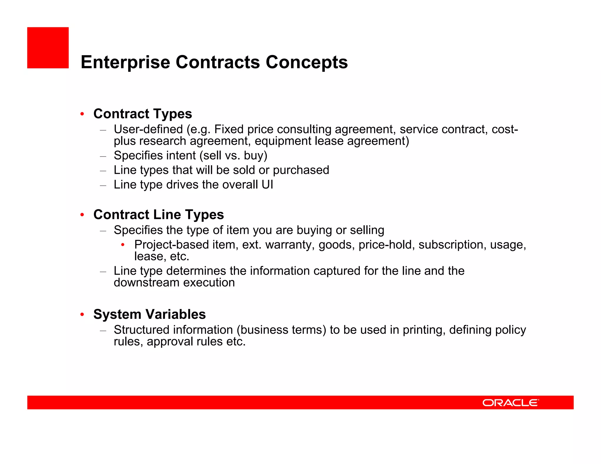 Enterprise Contracts Concepts

• Contract Types
  – User-defined (e.g. Fixed price consulting agreement, service contract, cost-
    plus research agreement, equipment lease agreement)
  – Specifies intent (sell vs. buy)
  – Line types that will be sold or purchased
  – Line type drives the overall UI

• Contract Line Types
  – Specifies the type of item you are buying or selling
     • Project-based item, ext. warranty, goods, price-hold, subscription, usage,
        lease, etc.
  – Line type determines the information captured for the line and the
    downstream execution

• System Variables
  – Structured information (business terms) to be used in printing, defining policy
    rules, approval rules etc.
 