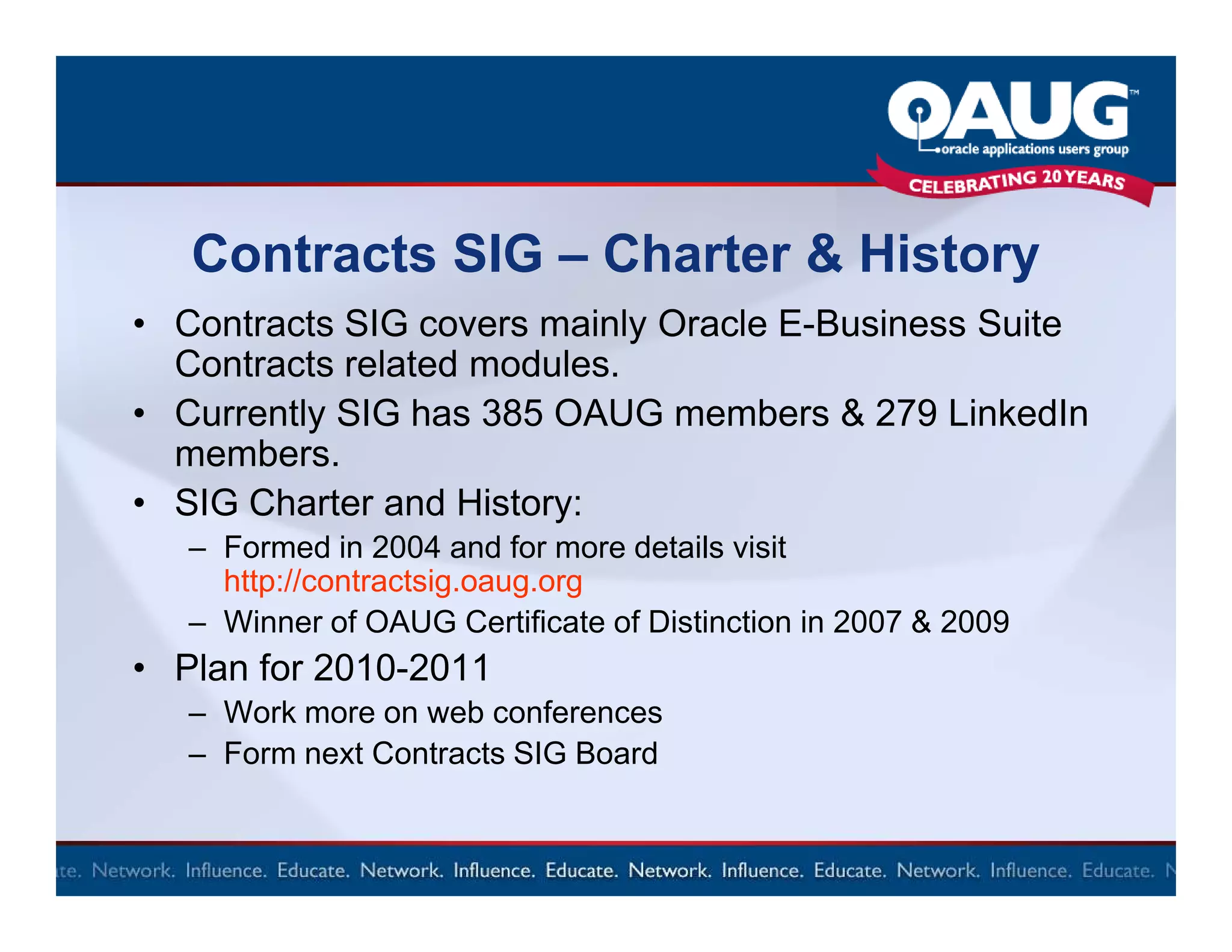 Contracts SIG – Charter & History
• Contracts SIG covers mainly Oracle E-Business Suite
  Contracts related modules.
• Currently SIG has 385 OAUG members & 279 LinkedIn
  members.
• SIG Charter and History:
   – Formed in 2004 and for more details visit
     http://contractsig.oaug.org
   – Winner of OAUG Certificate of Distinction in 2007 & 2009
• Plan for 2010-2011
   – Work more on web conferences
   – Form next Contracts SIG Board
 