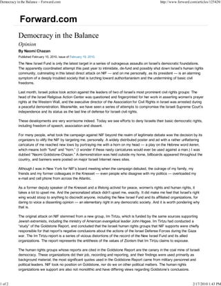 Democracy in the Balance – Forward.com                                                                 http://www.forward.com/articles/125428/




           Opinion
           By Naomi Chazan
           Published February 10, 2010, issue of February 19, 2010.

           The New Israel Fund is only the latest target in a series of outrageous assaults on Israel’s democratic foundations.
           The apparently coordinated attempt this past year to intimidate, de-fund and possibly shut down Israel’s human rights
           community, culminating in this latest direct attack on NIF — and on me personally, as its president — is an alarming
           symptom of a deeply troubled society that is lurching toward authoritarianism and the undermining of basic civil
           freedoms.

           Last month, Israeli police took action against the leaders of two of Israel’s most prominent civil rights groups: The
           head of the Israel Religious Action Center was questioned and fingerprinted for her work in asserting women’s prayer
           rights at the Western Wall, and the executive director of the Association for Civil Rights in Israel was arrested during
           a peaceful demonstration. Meanwhile, we have seen a series of attempts to compromise the Israeli Supreme Court’s
           independence and its status as the last line of defense for Israeli civil rights.

           These developments are very worrisome indeed. Today we see efforts to deny Israelis their basic democratic rights,
           including freedom of speech, association and dissent.

           For many people, what took the campaign against NIF beyond the realm of legitimate debate was the decision by its
           organizers to vilify the NIF by targeting me, personally. A widely distributed poster and ad with a rather unflattering
           caricature of me reached new lows by portraying me with a horn on my head — a play on the Hebrew word keren,
           which means both “fund” and “horn.” (I wonder if these nasty caricatures would ever be used against a man.) I was
           dubbed “Naomi Goldstone-Chazan.” A demonstration was held outside my home, billboards appeared throughout the
           country, and banners were posted on major Israeli Internet news sites.

           Although I was in New York for NIF’s board meeting when the campaign debuted, the outrage of my family, my
           friends and my former colleagues in the Knesset — even people who disagree with my politics — overloaded my
           e-mail and cell phone from across the Atlantic.

           As a former deputy speaker of the Knesset and a lifelong activist for peace, women’s rights and human rights, it
           takes a lot to upset me. And the personalized attack didn’t upset me, exactly. It did make me feel that Israel’s right
           wing would stoop to anything to discredit anyone, including the New Israel Fund and its affiliated organizations, for
           daring to voice a dissenting opinion — an elementary right in any democratic society. And it is worth pondering why
           that is.

           The original attack on NIF stemmed from a new group, Im Tirtzu, which is funded by the same sources supporting
           Jewish extremists, including the ministry of American evangelical leader John Hagee. Im Tirtzu had conducted a
           “study” of the Goldstone Report, and concluded that the Israeli human rights groups that NIF supports were chiefly
           responsible for that report’s negative conclusions about the actions of the Israel Defense Forces during the Gaza
           war. The Im Tirtzu report is a series of vicious distortions of the record of the New Israel Fund and its allied
           organizations. The report represents the antithesis of the values of Zionism that Im Tirtzu claims to espouse.

           The human rights groups whose reports are cited in the Goldstone Report are the canary in the coal mine of Israeli
           democracy. These organizations did their job, recording and reporting, and their findings were used primarily as
           background material; the most significant quotes used in the Goldstone Report came from military personnel and
           political leaders. NIF took no position on Goldstone, nor do we on other political matters. The human rights
           organizations we support are also not monolithic and have differing views regarding Goldstone’s conclusions.



1 of 2                                                                                                                      2/17/2010 1:43 PM
 