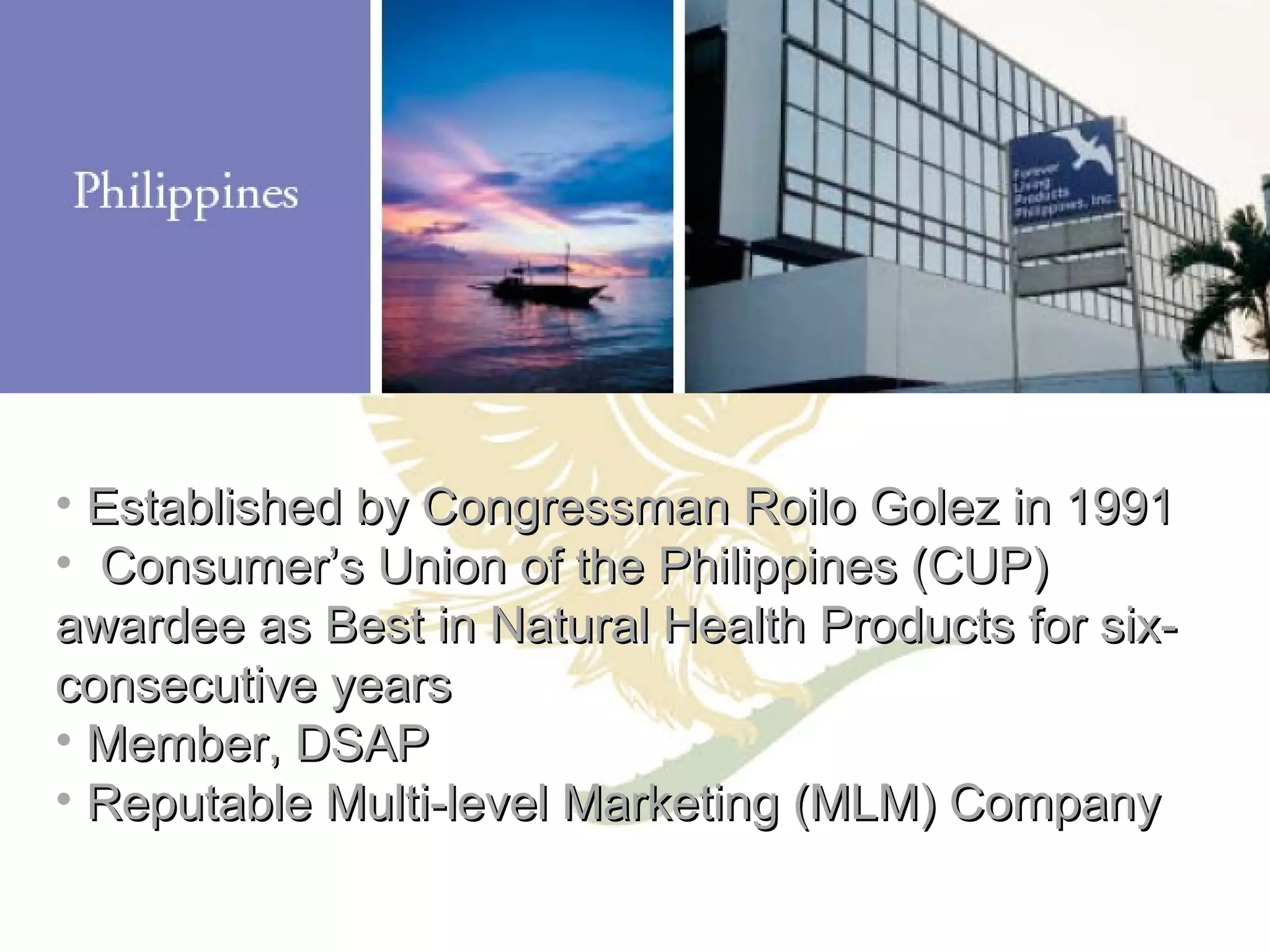 Established by Congressman Roilo Golez in 1991 Consumer’s Union of the Philippines (CUP) awardee as Best in Natural Health Products for six-consecutive years Member, DSAP Reputable Multi-level Marketing (MLM) Company 