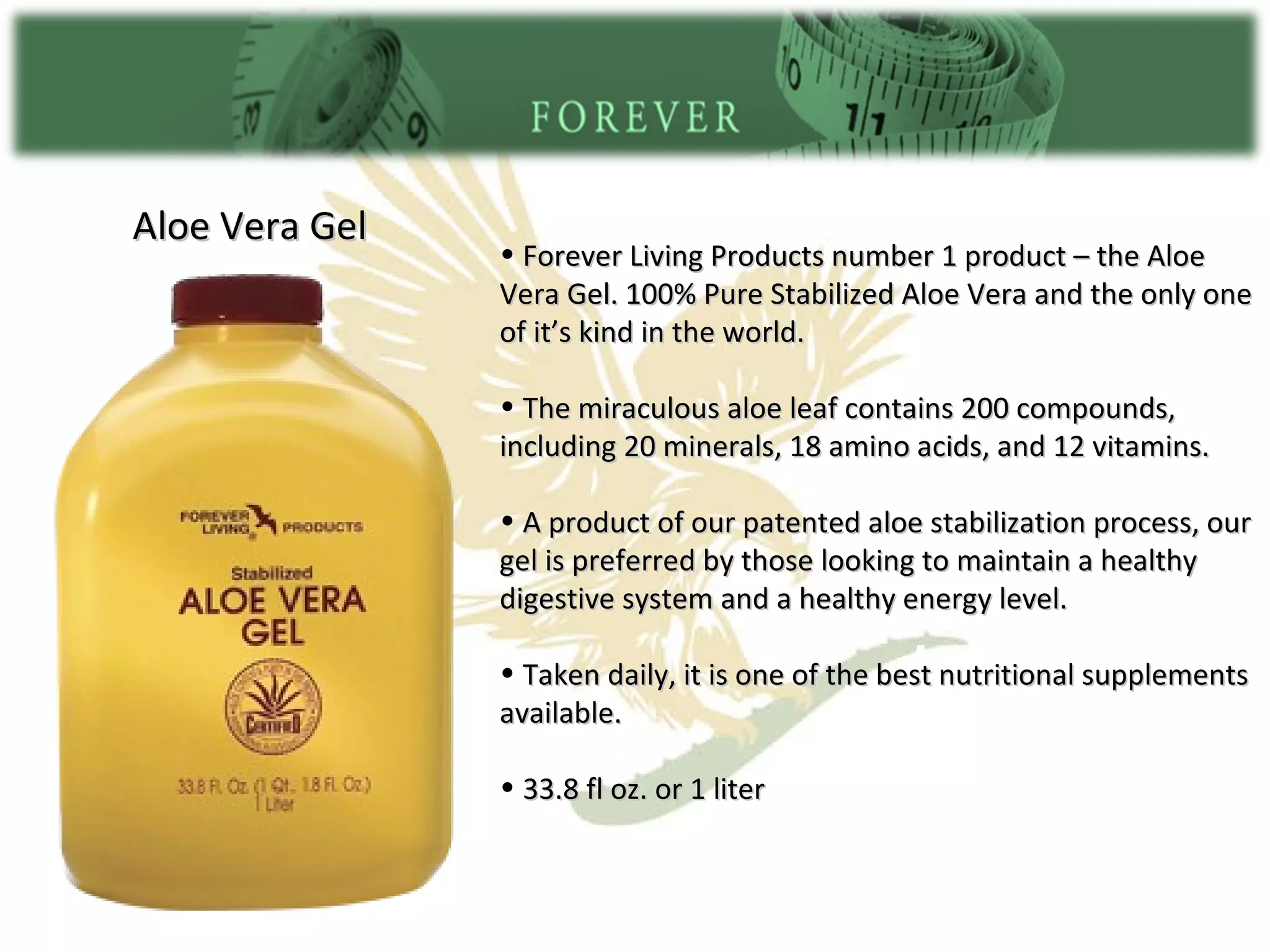 Aloe Vera Gel Forever Living Products number 1 product – the Aloe Vera Gel. 100% Pure Stabilized Aloe Vera and the only one of it’s kind in the world. The miraculous aloe leaf contains 200 compounds, including 20 minerals, 18 amino acids, and 12 vitamins. A product of our patented aloe stabilization process, our gel is preferred by those looking to maintain a healthy digestive system and a healthy energy level. Taken daily, it is one of the best nutritional supplements available. 33.8 fl oz. or 1 liter 