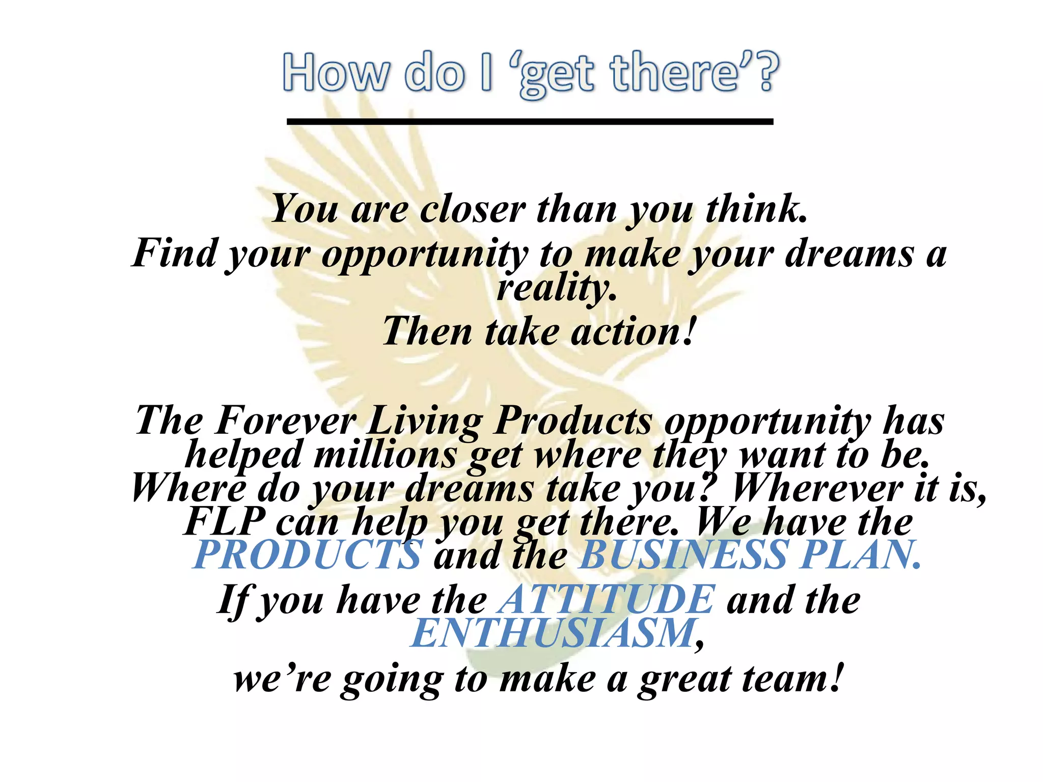 You are closer than you think. Find your opportunity to make your dreams a reality. Then take action! The Forever Living Products opportunity has helped millions get where they want to be. Where do your dreams take you? Wherever it is, FLP can help you get there. We have the  PRODUCTS   and the  BUSINESS PLAN. If you have the  ATTITUDE   and the  ENTHUSIASM , we’re going to make a great team! 
