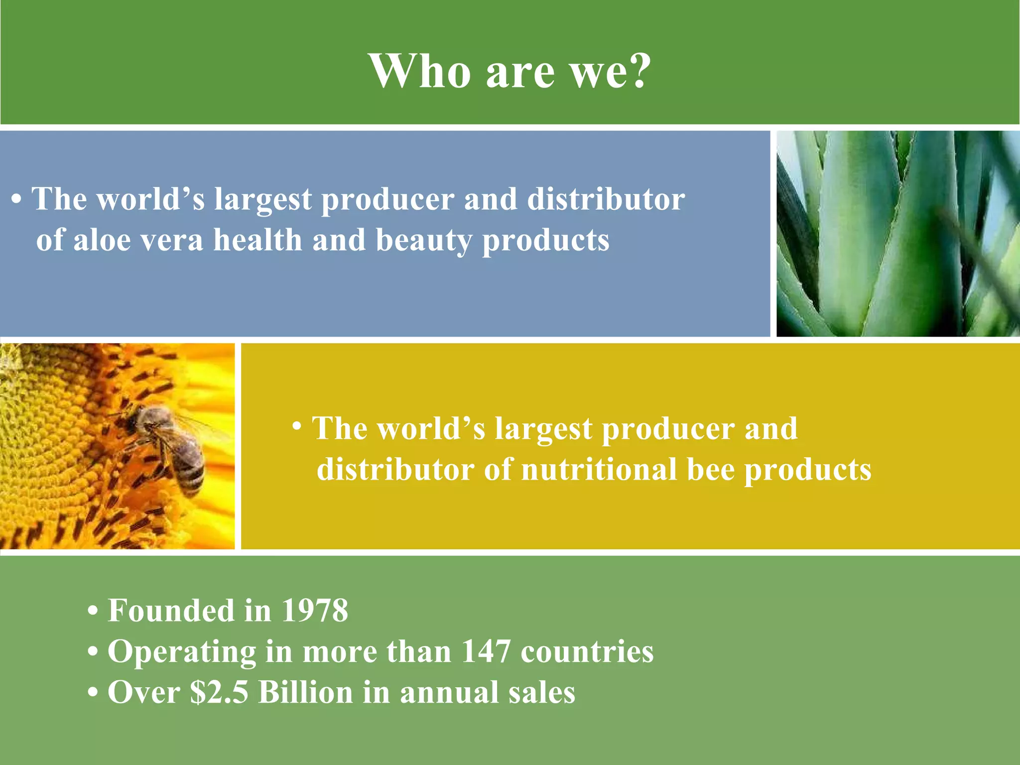 •  Founded in 1978 •  Operating in more than 147 countries  •  Over $2.5 Billion in annual sales  Who are we? •  The world’s largest producer and distributor of aloe vera health and beauty products  The world’s largest producer and  distributor of nutritional bee products 