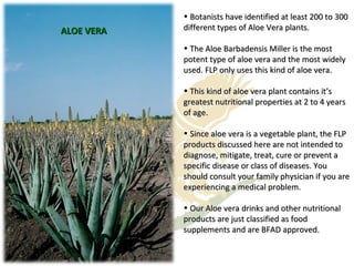 ALOE VERA Botanists have identified at least 200 to 300 different types of Aloe Vera plants. The Aloe Barbadensis Miller is the most potent type of aloe vera and the most widely used. FLP only uses this kind of aloe vera. This kind of aloe vera plant contains it’s greatest nutritional properties at 2 to 4 years of age. Since aloe vera is a vegetable plant, the FLP products discussed here are not intended to diagnose, mitigate, treat, cure or prevent a specific disease or class of diseases. You should consult your family physician if you are experiencing a medical problem. Our Aloe vera drinks and other nutritional products are just classified as food supplements and are BFAD approved. 