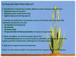 So how can Aloe Vera help us? 1. Beneficial for maintaining a healthy digestive system because aloe vera has: Saponins  (natural cleanser) Enzymes  (helps break down food) Lignins  (deep penetrating agents) 2. Provides our body with a tremendous source of nutrients with more than 200 nutritional compounds and also: 12 vitamins  (including B12) 20 minerals 18 amino acids Polysaccharides & Monosaccharides  (increases energy levels) 3. Helps strengthen our immune system due to the: 12 Anthraquinones  (act as natural laxatives, painkillers, and analgesics, and they contain powerful antibacterial, antifungal and virucidal properties.  4. Aloe vera is a good source for prevention. Source: Dr. Peter Atherton (1997). The Essential Aloe Vera. Newport Pagnell: Mill Enterprises 