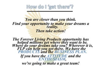 You are closer than you think. Find your opportunity to make your dreams a reality. Then take action! The Forever Living Products opportunity has helped millions get where they want to be. Where do your dreams take you? Wherever it is, FLP can help you get there. We have the  PRODUCTS   and the  BUSINESS PLAN. If you have the  ATTITUDE   and the  ENTHUSIASM , we’re going to make a great team! 