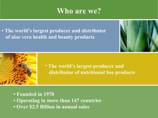 •  Founded in 1978 •  Operating in more than 147 countries  •  Over $2.5 Billion in annual sales  Who are we? •  The world’s largest producer and distributor of aloe vera health and beauty products  The world’s largest producer and  distributor of nutritional bee products 