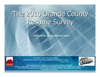 The 2010 Orange County
    Resume Survey
                              …information all job-seekers need!




                               Eric Hilden, Career Placement Officer
                The Center for Career and Life Development at Saddleback College
                ehilden@saddleback.edu / www.saddleback.edu/ccld / 949.582.4575

                    SOUTH ORANGE COUNTY COMMUNITY COLLEGE DISTRICT BOARD OF TRUSTEES
Thomas A. Fuentes, William O. Jay, David B. Lang, Marcia Milchiker, Nancy M. Padberg, Donald P. Wagner, John S. Williams • Eve
     Shieh, Student Trustee, Dixie Bullock, Acting Chancellor SADDLEBACK COLLEGE: Tod A. Burnett, Ed.D., President
                                               An Equal Opportunity Employer
 