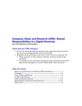 Compose, Read, and Research (CRR): Shared
Responsibilities in a Digital Economy
(an unconference white paper)

Action Items for CRR Colleagues
  1. Review the session descriptions and please make suggestions and corrections if
     any occur to you. Suggested edits are always welcome.
  2. Respond to the Broad Synthesis and Future Project Directions section (p. 10):
     • What corrections or other synthesis statements would you include in this
        document?
     • If you'd like to stay connected to this project, answer the questions on the last
        page of this white paper in an email to Dickie Selfe <selfe.3@osu.edu>.


Table of Contents
  What is an unconference? Consider the CRR Unconference.--------------- 2
  Participants----------------------------------------------------------------------- 3-4
  Goals, Theory, and Practice ---------------------------------------------------- 4
  A CRR Trend Analysis----------------------------------------------------------- 4
  CRR Unconference Sessions ------------------------------------------------ 5-11
  Broad Synthesis and Future Project Direction--------------------------- 11-13
  What's Next?---------------------------------------------------------------------- 14
 