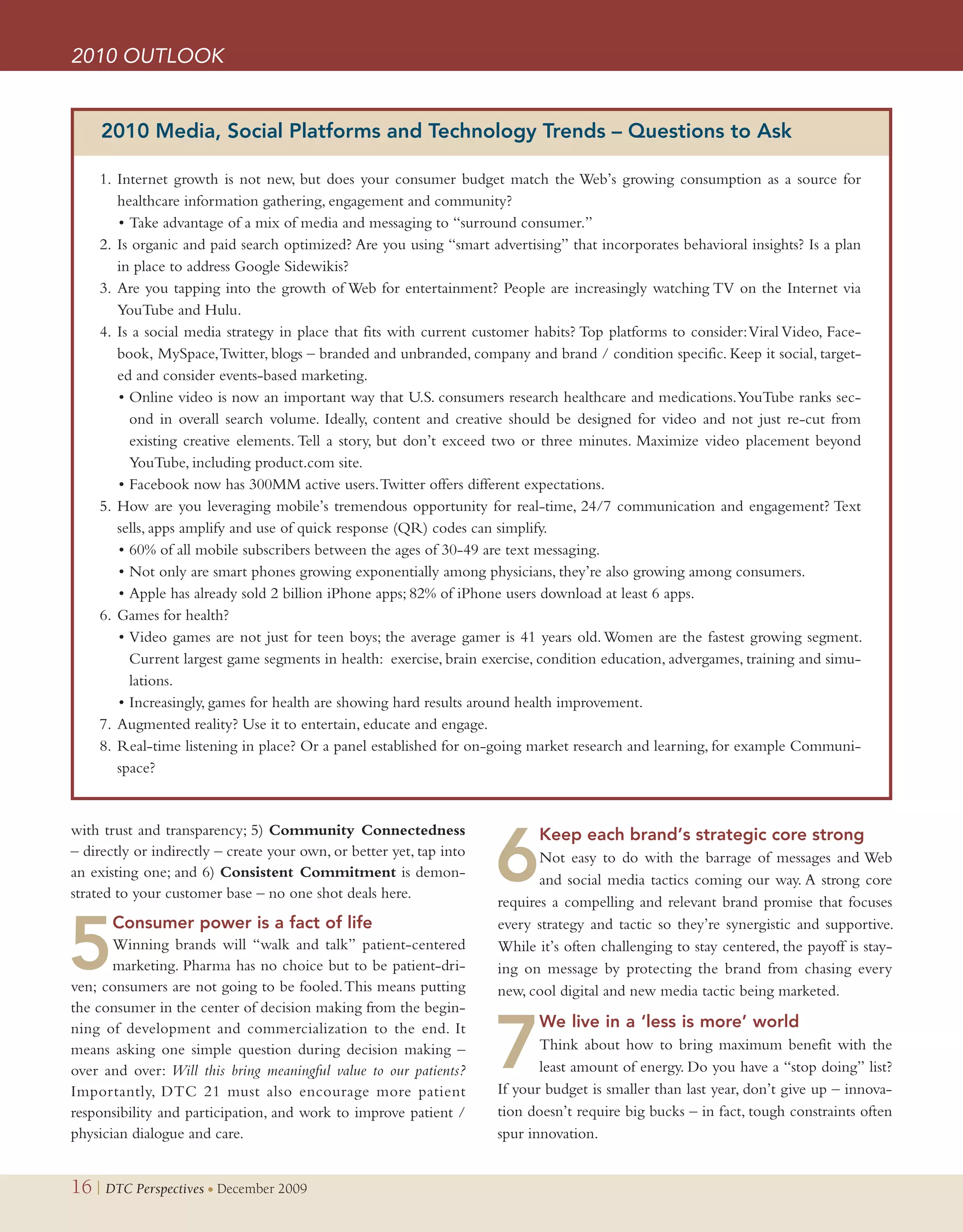 2010 OUTLOOK


     2010 Media, Social Platforms and Technology Trends – Questions to Ask

    1. Internet growth is not new, but does your consumer budget match the Web’s growing consumption as a source for
       healthcare information gathering, engagement and community?
       • Take advantage of a mix of media and messaging to “surround consumer.”
    2. Is organic and paid search optimized? Are you using “smart advertising” that incorporates behavioral insights? Is a plan
       in place to address Google Sidewikis?
    3. Are you tapping into the growth of Web for entertainment? People are increasingly watching TV on the Internet via
       YouTube and Hulu.
    4. Is a social media strategy in place that fits with current customer habits? Top platforms to consider: Viral Video, Face-
       book, MySpace, Twitter, blogs – branded and unbranded, company and brand / condition specific. Keep it social, target-
       ed and consider events-based marketing.
       • Online video is now an important way that U.S. consumers research healthcare and medications. YouTube ranks sec-
         ond in overall search volume. Ideally, content and creative should be designed for video and not just re-cut from
         existing creative elements. Tell a story, but don’t exceed two or three minutes. Maximize video placement beyond
         YouTube, including product.com site.
       • Facebook now has 300MM active users. Twitter offers different expectations.
    5. How are you leveraging mobile’s tremendous opportunity for real-time, 24/7 communication and engagement? Text
       sells, apps amplify and use of quick response (QR) codes can simplify.
       • 60% of all mobile subscribers between the ages of 30-49 are text messaging.
       • Not only are smart phones growing exponentially among physicians, they’re also growing among consumers.
       • Apple has already sold 2 billion iPhone apps; 82% of iPhone users download at least 6 apps.
    6. Games for health?
       • Video games are not just for teen boys; the average gamer is 41 years old. Women are the fastest growing segment.
         Current largest game segments in health: exercise, brain exercise, condition education, advergames, training and simu-
         lations.
       • Increasingly, games for health are showing hard results around health improvement.
    7. Augmented reality? Use it to entertain, educate and engage.
    8. Real-time listening in place? Or a panel established for on-going market research and learning, for example Communi-
       space?


with trust and transparency; 5) Community Connectedness

                                                                      6
                                                                            Keep each brand’s strategic core strongxxx
– directly or indirectly – create your own, or better yet, tap into          Not easy to do with the barrage of messages and Web
an existing one; and 6) Consistent Commitment is demon-                      and social media tactics coming our way. A strong core
strated to your customer base – no one shot deals here.
                                                                      requires a compelling and relevant brand promise that focuses


5
       Consumer power is a fact of lifexxxxxxxxxx                     every strategy and tactic so they’re synergistic and supportive.
       Winning brands will “walk and talk” patient-centered           While it’s often challenging to stay centered, the payoff is stay-
       marketing. Pharma has no choice but to be patient-dri-         ing on message by protecting the brand from chasing every
ven; consumers are not going to be fooled. This means putting         new, cool digital and new media tactic being marketed.
the consumer in the center of decision making from the begin-


                                                                      7
ning of development and commercialization to the end. It                    We live in a ‘less is more’ worldxxxxxxxxxx
means asking one simple question during decision making –                    Think about how to bring maximum benefit with the
over and over: Will this bring meaningful value to our patients?             least amount of energy. Do you have a “stop doing” list?
Importantly, DTC 21 must also encourage more patient                  If your budget is smaller than last year, don’t give up – innova-
responsibility and participation, and work to improve patient /       tion doesn’t require big bucks – in fact, tough constraints often
physician dialogue and care.                                          spur innovation.


16 | DTC Perspectives • December 2009
 