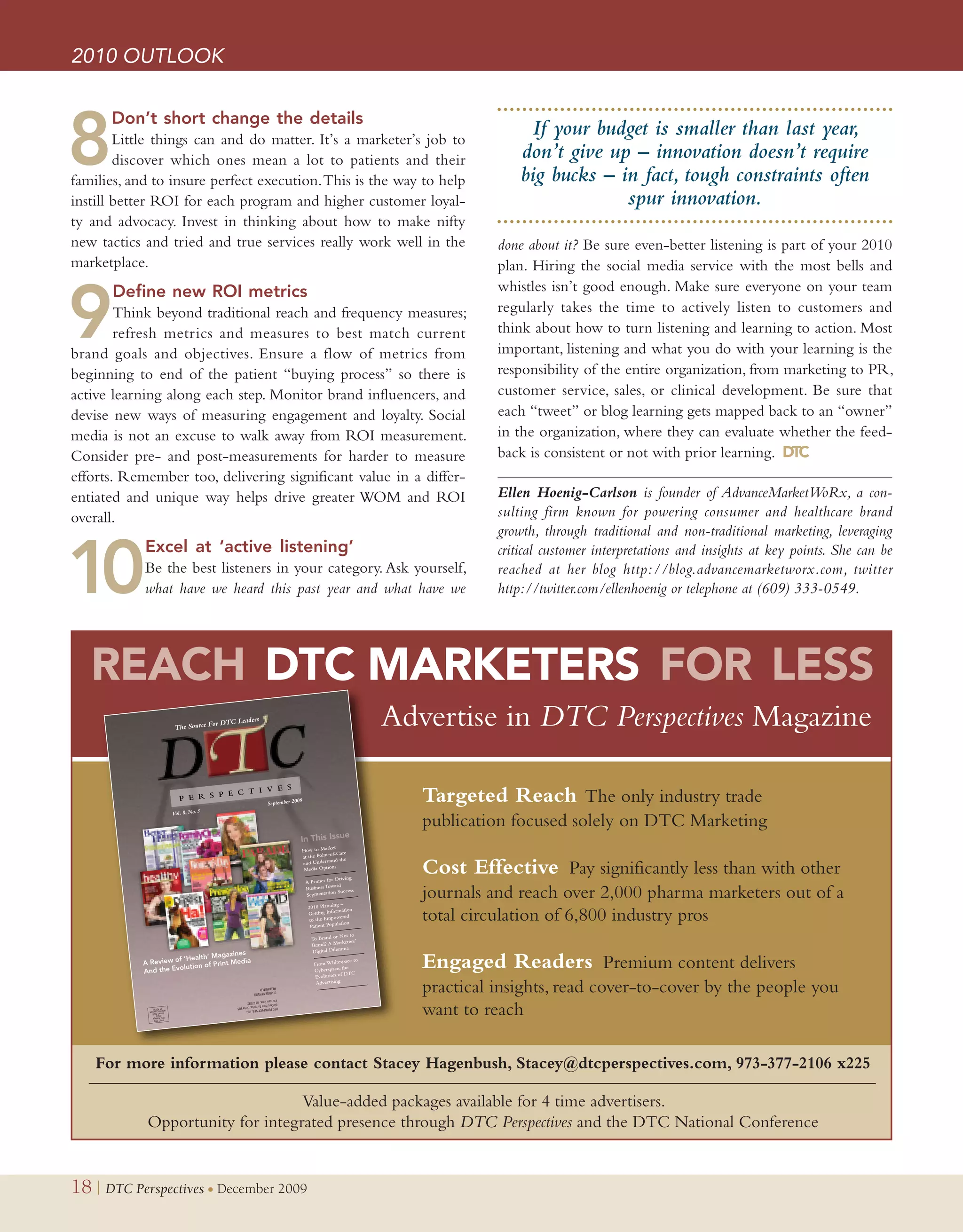 2010 OUTLOOK



8
      Don’t short change the detailsxxxxxxxxxxx
        Little things can and do matter. It’s a marketer’s job to
                                                                                                                   If your budget is smaller than last year,
        discover which ones mean a lot to patients and their                                                     don’t give up – innovation doesn’t require
families, and to insure perfect execution. This is the way to help                                               big bucks – in fact, tough constraints often
instill better ROI for each program and higher customer loyal-                                                                spur innovation.
ty and advocacy. Invest in thinking about how to make nifty
new tactics and tried and true services really work well in the                                              done about it? Be sure even-better listening is part of your 2010
marketplace.                                                                                                 plan. Hiring the social media service with the most bells and
                                                                                                             whistles isn’t good enough. Make sure everyone on your team

9
      Define new ROI metricsxxxxxxxxxxxxxxxxx
        Think beyond traditional reach and frequency measures;                                               regularly takes the time to actively listen to customers and
        refresh metrics and measures to best match current                                                   think about how to turn listening and learning to action. Most
brand goals and objectives. Ensure a flow of metrics from                                                    important, listening and what you do with your learning is the
beginning to end of the patient “buying process” so there is                                                 responsibility of the entire organization, from marketing to PR,
active learning along each step. Monitor brand influencers, and                                              customer service, sales, or clinical development. Be sure that
devise new ways of measuring engagement and loyalty. Social                                                  each “tweet” or blog learning gets mapped back to an “owner”
media is not an excuse to walk away from ROI measurement.                                                    in the organization, where they can evaluate whether the feed-
Consider pre- and post-measurements for harder to measure                                                    back is consistent or not with prior learning. DTC
efforts. Remember too, delivering significant value in a differ-
entiated and unique way helps drive greater WOM and ROI                                                      Ellen Hoenig-Carlson is founder of AdvanceMarketWoRx, a con-
overall.                                                                                                     sulting firm known for powering consumer and healthcare brand
                                                                                                             growth, through traditional and non-traditional marketing, leveraging


10
            Excel at ‘active listening’xxxxxxxxxxxx                                                          critical customer interpretations and insights at key points. She can be
            Be the best listeners in your category. Ask yourself,                                            reached at her blog http://blog.advancemarketworx.com, twitter
            what have we heard this past year and what have we                                               http://twitter.com/ellenhoenig or telephone at (609) 333-0549.




   REACH DTC MARKETERS FOR LESS
                     The Source For
                                      DTC Leader
                                                s
                                                                                                Advertise in DTC Perspectives Magazine

                                                    September 200
                                                                 9                                 Targeted Reach The only industry trade
                    Vol. 8, No. 3
                                                                                                   publication focused solely on DTC Marketing
                                                                              ket
                                                                 How to Mar
                                                                                -Care
                                                                 at the Point-of the

                                                                                                   Cost Effective Pay significantly less than with other
                                                                              and
                                                                 and Underst
                                                                  Media Options
                                                                                  Driving
                                                                     A Primer for
                                                                                  ard
                                                                     Business Tow
                                                                     Segmentatio
                                                                                 n Success

                                                                                     –
                                                                                                   journals and reach over 2,000 pharma marketers out of a
                                                                      2010 Planning
                                                                      Getting Info
                                                                                   rmation
                                                                       to the Empowe
                                                                       Patient Pop
                                                                                      red
                                                                                  ulation
                                                                                                   total circulation of 6,800 industry pros
                                                                                    Not to
                                                                       To Brand or
                                                                                     keters’
                                                                       Brand? A Mar
                                                                                   mma
                                                                       Digital Dile
                                    gazines
                        ‘Health’ Ma
            A Review of
            And the Ev
                      olution of
                                 Print Media                            From Whitesp
                                                                        Cyberspace,
                                                                        Evolution of
                                                                                       ace to
                                                                                     the
                                                                                      DTC
                                                                                                   Engaged Readers Premium content delivers
                                                                         Advertising
                                                                                                   practical insights, read cover-to-cover by the people you
                                                                                                   want to reach

    For more information please contact Stacey Hagenbush, Stacey@dtcperspectives.com, 973-377-2106 x225

                                   Value-added packages available for 4 time advertisers.
             Opportunity for integrated presence through DTC Perspectives and the DTC National Conference


18 | DTC Perspectives • December 2009
 