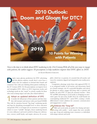 2010 Outlook:
                     Doom and Gloom for DTC?




                                                                    10 Points for Winning
                                                                        with Patients

Now is the time to re-think about DTC marketing in the 21st Century.With all of the new ways to engage
with patients, the author suggests 10 prescriptions to help marketers improve their DTC efforts in 2010.
                                                   BY   ELLEN HOENIG-CARLSON


                                                                    plish a fresh face to patients, it’s essential that all touches and

D
         espite many gloomy predictions for DTC advertising
         and the pharma industry overall, there’s never been a      voices be consistent, aligned and integrated across media-savvy
         better time for marketers to forward their brands and      segments.
consumers’ lives with new thinking about patient marketing in           Competitive advantage awaits those who approach DTC 21
the 21st Century (DTC 21). Ten prescriptions can improve focus      as an integrated totality of all touches and interactions, based
and strengthen DTC efforts in 2010. Important media and             on a brand’s strategic core. It’s a powerful discipline, and critical
                                                                    for pharma to attract, engage and bring value to patients and
technology trends are also “musts” to actively consider for those
                                                                    families. As such, DTC 21 spans all consumer touches – from
who want to bump impact and value. [See related sidebars.]
                                                                    TV and Web advertising to social media, to designing an inno-


1
      Adopt an updated definition of DTCxxx                         vative game for pro-active health. Even for small brands not
        Consider the full picture of how patients and their fam-    contemplating traditional TV / print DTC, creating a clearly
        ilies will interpret and interact with your brand TODAY.    differentiated creative platform for consumer communication
This calls for attention beyond “big bang” marketing spends,        and engagement is a must.



                                                                    2
and begs for identifying meaningful levers to drive education              Embrace the “long tail”                   xxxxxxxxxxxx
and growth. DTC is no longer just an awareness or acquisition              Web and social media are perfect for chasing and inter-
vehicle to move “eyeballs” through a linear marketing funnel;              acting with smaller / niche targets that were invisible
it’s every influencer and touch needed to bring new informa-        years ago. Long tail marketing treats consumers as individuals
tion, convert, instill loyalty and inspire advocacy. To accom-      with unique interests and needs.


14 | DTC Perspectives • December 2009
 