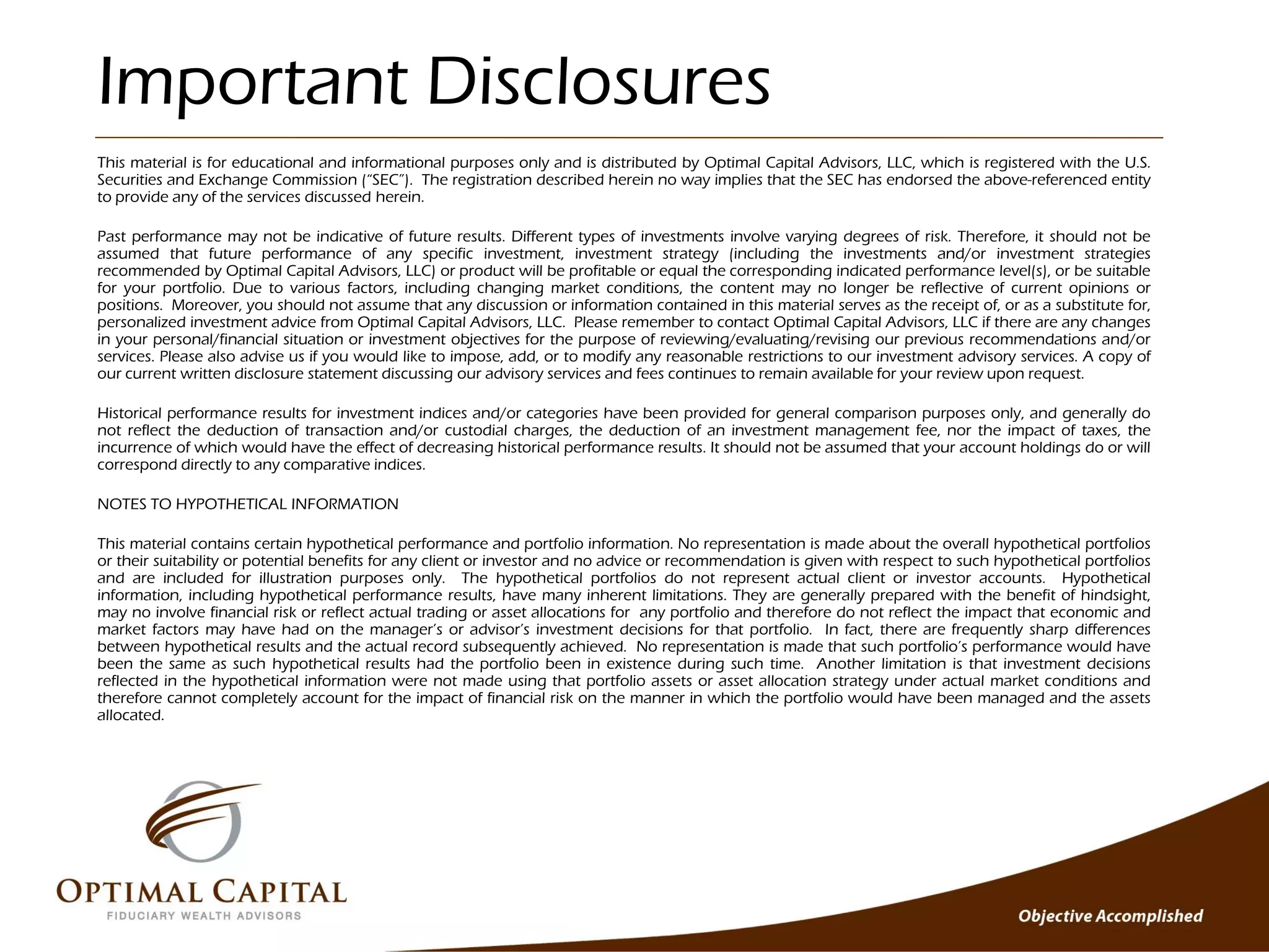Important Disclosures
This material is for educational and informational purposes only and is distributed by Optimal Capital Advisors, LLC, which is registered with the U.S.
Securities and Exchange Commission (“SEC”). The registration described herein no way implies that the SEC has endorsed the above-referenced entity
to provide any of the services discussed herein.

Past performance may not be indicative of future results. Different types of investments involve varying degrees of risk. Therefore, it should not be
assumed that future performance of any specific investment, investment strategy (including the investments and/or investment strategies
recommended by Optimal Capital Advisors, LLC) or product will be profitable or equal the corresponding indicated performance level(s), or be suitable
for your portfolio. Due to various factors, including changing market conditions, the content may no longer be reflective of current opinions or
positions. Moreover, you should not assume that any discussion or information contained in this material serves as the receipt of, or as a substitute for,
personalized investment advice from Optimal Capital Advisors, LLC. Please remember to contact Optimal Capital Advisors, LLC if there are any changes
in your personal/financial situation or investment objectives for the purpose of reviewing/evaluating/revising our previous recommendations and/or
services. Please also advise us if you would like to impose, add, or to modify any reasonable restrictions to our investment advisory services. A copy of
our current written disclosure statement discussing our advisory services and fees continues to remain available for your review upon request.

Historical performance results for investment indices and/or categories have been provided for general comparison purposes only, and generally do
not reflect the deduction of transaction and/or custodial charges, the deduction of an investment management fee, nor the impact of taxes, the
incurrence of which would have the effect of decreasing historical performance results. It should not be assumed that your account holdings do or will
correspond directly to any comparative indices.

NOTES TO HYPOTHETICAL INFORMATION

This material contains certain hypothetical performance and portfolio information. No representation is made about the overall hypothetical portfolios
or their suitability or potential benefits for any client or investor and no advice or recommendation is given with respect to such hypothetical portfolios
and are included for illustration purposes only. The hypothetical portfolios do not represent actual client or investor accounts. Hypothetical
information, including hypothetical performance results, have many inherent limitations. They are generally prepared with the benefit of hindsight,
may no involve financial risk or reflect actual trading or asset allocations for any portfolio and therefore do not reflect the impact that economic and
market factors may have had on the manager’s or advisor’s investment decisions for that portfolio. In fact, there are frequently sharp differences
between hypothetical results and the actual record subsequently achieved. No representation is made that such portfolio’s performance would have
been the same as such hypothetical results had the portfolio been in existence during such time. Another limitation is that investment decisions
reflected in the hypothetical information were not made using that portfolio assets or asset allocation strategy under actual market conditions and
therefore cannot completely account for the impact of financial risk on the manner in which the portfolio would have been managed and the assets
allocated.
 
