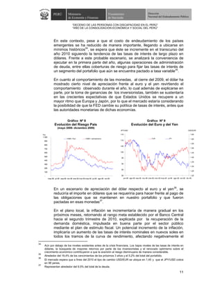 PERÚ            Ministerio                                   Viceministro                           Dirección
                                   de Economía y Finanzas                       de Hacienda                            Nacional del Endeudamiento Público


                                        “DECENIO DE LAS PERSONAS CON DISCAPACIDAD EN EL PERÚ”
                                        “AÑO DE LA CONSOLIDACIÓN ECONÓMICA Y SOCIAL DEL PERÚ”



                   En este contexto, pese a que el costo de endeudamiento de los países
                   emergentes se ha reducido de manera importante, llegando a ubicarse en
                   mínimos históricos34, se espera que éste se incremente en el transcurso del
                   año 2010 siguiendo la tendencia de las tasas de interés de largo plazo en
                   dólares. Frente a este probable escenario, se analizará la conveniencia de
                   ejecutar en la primera parte del año, algunas operaciones de administración
                   de deuda, entre ellas coberturas de riesgo para fijar las tasas de interés de
                   un segmento del portafolio que aún se encuentra pactado a tasa variable35.

                   En cuanto al comportamiento de las monedas, al cierre del 2009, el dólar ha
                   mostrado cierto nivel de apreciación frente al euro y el yen revirtiendo el
                   comportamiento observado durante el año, lo cual además de explicarse en
                   parte, por la toma de ganancias de los inversionistas, también se sustentaría
                   en las crecientes expectativas de que Estados Unidos se recupere a un
                   mayor ritmo que Europa y Japón, por lo que el mercado estaría considerando
                   la posibilidad de que la FED cambie su política de tasas de interés, antes que
                   las autoridades monetarias de dichas economías.

                                  Gráfico Nº 8                                                                        Gráfico Nº 9
                    Evolución del Riesgo País                                                       Evolución del Euro y del Yen
                       (mayo 2008- diciembre 2009)
                                                                                         JPY/USD                                                                    USD/EUR

     Pbs                                                                                 115                                                                           1,65
     1 000
                                  EMBI+ Perú           EMBI+ Latinoamerica                                                  EUR                JPY                     1,60
      900                                                                                110
                                                                                                                                                                       1,55
      800
                                                                                         105
      700                                                                                                                                                              1,50

      600                                                                                100                                                                           1,45

      500                                                                                                                                                              1,40
                                                                                          95
      400
                                                                                                                                                                       1,35
      300                                                                                 90
                                                                                                                                                                       1,30
      200
                                                                                          85
                                                                                                                                                                       1,25
      100

       -                                                                                  80                                                                           1,20
             may-08 jul-08 sep-08 nov-08 ene-09 mar-09 may-09 jul-09 ago-09 oct-09          jun-08 ago-08 sep-08 nov-08 ene-09 mar-09 may-09 jul-09 ago-09 oct-09 dic-09




                   En un escenario de apreciación del dólar respecto al euro y el yen36, se
                   reduciría el importe en dólares que se requeriría para hacer frente al pago de
                   las obligaciones que se mantienen en nuestro portafolio y que fueron
                   pactadas en esas monedas37.

                   En el plano local, la inflación se incrementaría de manera gradual en los
                   próximos meses, retornando al rango meta establecido por el Banco Central
                   hacia el segundo trimestre de 2010, explicada por la recuperación de la
                   demanda doméstica, impulsada en buena parte por el sector público
                   mediante el plan de estimulo fiscal. Un potencial incremento de la inflación,
                   implicaría un aumento de las tasas de interés nominales en nuevos soles en
                   todos los tramos de la curva de rendimiento, afectando negativamente el
34
      Aún por debajo de los niveles existentes antes de la crisis financiera. Los bajos niveles de las tasas de interés en
      dólares, la búsqueda de mayores retornos por parte de los inversionistas y el renovado optimismo sobre el
      crecimiento económico contribuyeron a que la aversión al riesgo disminuyera de manera considerable.
35
      Alrededor del 19,4% de los vencimientos de los próximos 3 años y el 5,2% del total del portafolio.
36
      El mercado espera que a fines del 2010 el tipo de cambio USD/EUR se ubique en 1,45 y que el JPY/USD cotice
      en 98 yenes.
37
      Representan alrededor del 9,5% del total de la deuda.

                                                                                                                                                           11
 