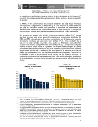 PERÚ          Ministerio                             Viceministro                            Dirección
                             de Economía y Finanzas                 de Hacienda                             Nacional del Endeudamiento Público


                                   “DECENIO DE LAS PERSONAS CON DISCAPACIDAD EN EL PERÚ”
                                   “AÑO DE LA CONSOLIDACIÓN ECONÓMICA Y SOCIAL DEL PERÚ”


       se ha estimado pertinente considerar el pago de amortizaciones de dicho periodo3,
       como el relevante para el análisis y la ejecución de las acciones de administración
       de deuda4.

       El 74,6% de los vencimientos de principal (alrededor de US$ 3 000 millones5)
       corresponden a Organismos Multilaterales y al Club de París, fuentes crediticias
       que por su naturaleza hacen poco probable la ejecución de operaciones de
       administración de deuda que permitirían suavizar el perfil de pagos. El margen de
       maniobra para intentar reducir el servicio se circunscribiría al 25,4% remanente6.

       Sin embargo, un análisis más amplio, en términos relativos, del servicio7 que se
       atenderá en esos años arroja que éste representaría en promedio alrededor del
       2,0% del PBI estimado para el período, consistente con la trayectoria histórica
       decreciente mostrada por este ratio (Ver Gráfico Nº 2). Una medición de la
       relación de esta variable respecto a los gastos no financieros del gobierno8,
       muestra este mismo comportamiento (Ver Gráfico Nº 3). La reducción del peso
       relativo de estos pagos sobre la caja fiscal y el mayor acceso del país a fuentes
       financieras alternativas para captar recursos necesarios para refinanciar nuestras
       obligaciones, hacen que, a diferencia de años previos, el servicio de la deuda
       pueda ser considerado como una variable cada vez más manejable. Esta situación
       es posible, gracias a la prudencia en el manejo de las finanzas públicas, el
       importante crecimiento de los ingresos del país y los alivios obtenidos en el pago
       de amortizaciones producto de la ejecución de operaciones de administración de
       deuda.

                        Gráfico Nº 2                                                                   Gráfico Nº 3
                Servicio de deuda/ PBI                                                     Servicio de deuda/ Gastos no
                            (En %)                                                                   financieros
                                                                                                                   (En %)
5,0%                                                                      35,0%
4,5%
                                                                          30,0%
4,0%
3,5%                                                                      25,0%
       4,3%   4,3%                                                                 29,8%   29,2%
3,0%                                                                      20,0%
2,5%                 3,4%                                                                          24,0%
                            3,0%     2,8%                                 15,0%                            20,1%   19,0%           18,1%           17,1%
2,0%                                                                                                                       17,8%           17,8%
                                            2,2%   2,1%                   10,0%
1,5%                                                             1,8%
                                                          2,0%
1,0%                                                                       5,0%
0,5%
                                                                           0,0%
0,0%
                                                                                   2004 2005 2006 2007 2008 2009 2010 2011 2012
       2004   2005   2006   2007    2008 2009      2010   2011   2012




 3
       US$ 1 232 millones para el 2010, US$ 1 314 millones en el 2 011 y US$ 1 477 millones en el 2012. Para mayor
       precisión de los pagos que se atenderán se incorporó el alivio del intercambio del bono soberano 2011.
 4
       Esto no implica que proactivamente se tomen acciones sobre los vencimientos mayores a ese período.
 5
       El 53,2% corresponde a vencimientos de principal con los Organismos Multilaterales y el 21,4% a los países
       miembros del Club de París.
 6
       De este porcentaje el 19% pertenece al grupo de deudas de mercado tales como los bonos internos por alrededor
       de US$ 354 millones (US$ 227 millones del bonos soberano 2011) y bonos externos por US$ 402 millones (bono
       global 2012). En teoría estos instrumentos podrían involucrarse en operaciones de intercambio a las que los
       inversionistas deciden acogerse de manera voluntaria.
 7
       Comprende el pago de amortizaciones e intereses de la deuda pública. No incluye los pagos ejecutados por
       concepto de administración de deuda, considerando la naturaleza excepcional de los mismos.
 8
       Para fines de uniformizar el concepto de la medición se utilizó el servicio (amortización e intereses) de la deuda
       externa e interna y los gastos no financieros del Gobierno Central.
                                                                                                                                                   3
 