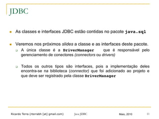 Ricardo Terra (rterrabh [at] gmail.com) Maio, 2010Java JDBC 11
JDBC
n  As classes e interfaces JDBC estão contidas no pacote java.sql!
n  Veremos nos próximos slides a classe e as interfaces deste pacote.
q  A única classe é a DriverManager que é responsável pelo
gerenciamento de conectores (connectors ou drivers)
q  Todos os outros tipos são interfaces, pois a implementação deles
encontra-se na biblioteca (connector) que foi adicionado ao projeto e
que deve ser registrado pela classe DriverManager
 