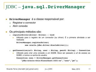 Ricardo Terra (rterrabh [at] gmail.com) Maio, 2010Java JDBC 13
JDBC – java.sql.DriverManager!
n  DriverManager é a classe responsável por:
q  Registrar o connector
q  Abrir conexão
n  Os principais métodos são:
q  registerDriver(driver: Driver) : void!
n  Utilizado para o registro de um connector (ou driver). É a primeira atividade a ser
realizada
DriverManager.registerDriver(!
! !new oracle.jdbc.driver.OracleDriver());!
q  getConnection(url: String, user : String, pword: String) : Connection!
n  Utilizado para criar uma conexão a um SGDB. Deve ser passado a url de acesso ao
SGBD, o nome e a senha do usuário
Connection conn = DriverManager.getConnection(!
! "jdbc:oracle:thin:@localhost:1521:xe","user”,"pw");!
 